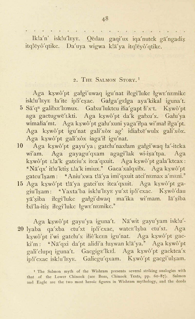 10 15 20 48 Ikla^n’ isklu^EyE. Oedau itq!eydk]tikc. Da^iiya wigwa gaqi^ix iqa^nutck ^a'n^adix k!a^ya itqieycVqtikc. 2. The Salmon Story. ^ Ag-a kxwApt gatgi'uwaq igu^nat ilcgidukc IgwE^nEmikc iskludEyE ladtc ipli^cxac. Galga^gElga aya^kikal iguna^t. Sa^q^^ galilxEdEmux. Galxuduktcu iliaGapt li^x't. Kxwo^pt aga gactugweAkti. Aga kxwo^pt daA galxuA. Galu^ya wimaliaAit. Aga kxwo^pt galuAuni yagadlpa wi^mal ilga^pt. Aga kxwo^pt iguAat galiAox ag’ idialxeVulx galiAox. Aga kxwo^pt galkxox iagadl iguAat. Aga kxwo^pt gayu^ya; gatchdnaxlam galgkwaq la^-itcka wkam. Aga gayagidqxam agagklak wi-ixa'tpa. Aga kxwo^pt L!aA gatciuA itca^qxuit. Aga kxwo^pt galaAtcax : “Na^qx’itIuAtix LlaA imiux.” GacaAalqxilx. Aga kxwo^pt gatcudxam : “ AniuAwa tla^ya imi^qxuit atcknEmax aAiEni.” Aga kxwo^pt tla^ya gatci'ux itca^qxiiit. Aga kxwo'pt ga- giudxam : “ YaxtaAa iskludEyE yidxt ipliAxac. KxwoAau ya'xiba ilcgidukc galgkdwaq madka wi'mam. laAiba Ixida-itix itcgidukc IgwEdiEmikc.” Aga kxwo'pt gayidya igunad. NYwit gayu'yam isk!u- lyaba qaAba ctuAt ipliAxac, watcEdxba ctuAt. Aga kxwb'pt bwi gatclidx iliYkcEn igudiat. Aga kxwo'pt gac- kbm : “Na'qxi dapt alidba luxwan k!aya.” Aga kxwcVpt galbclupq igunad. GacgigEdkEl. Aga kxwo'pt gacktca'x ipliAxac iskliidEyE. Galicgibqxam. Kxwb'pt gacgidilxam. ’ The Salmon myth of the Wishram presents several striking analogies with that of the I.ower Chinook (see Boas, Chinook Texts, pp. 60-87). Salmon and Eagle are the two most heroic figures in Wishram mythology, and the deeds