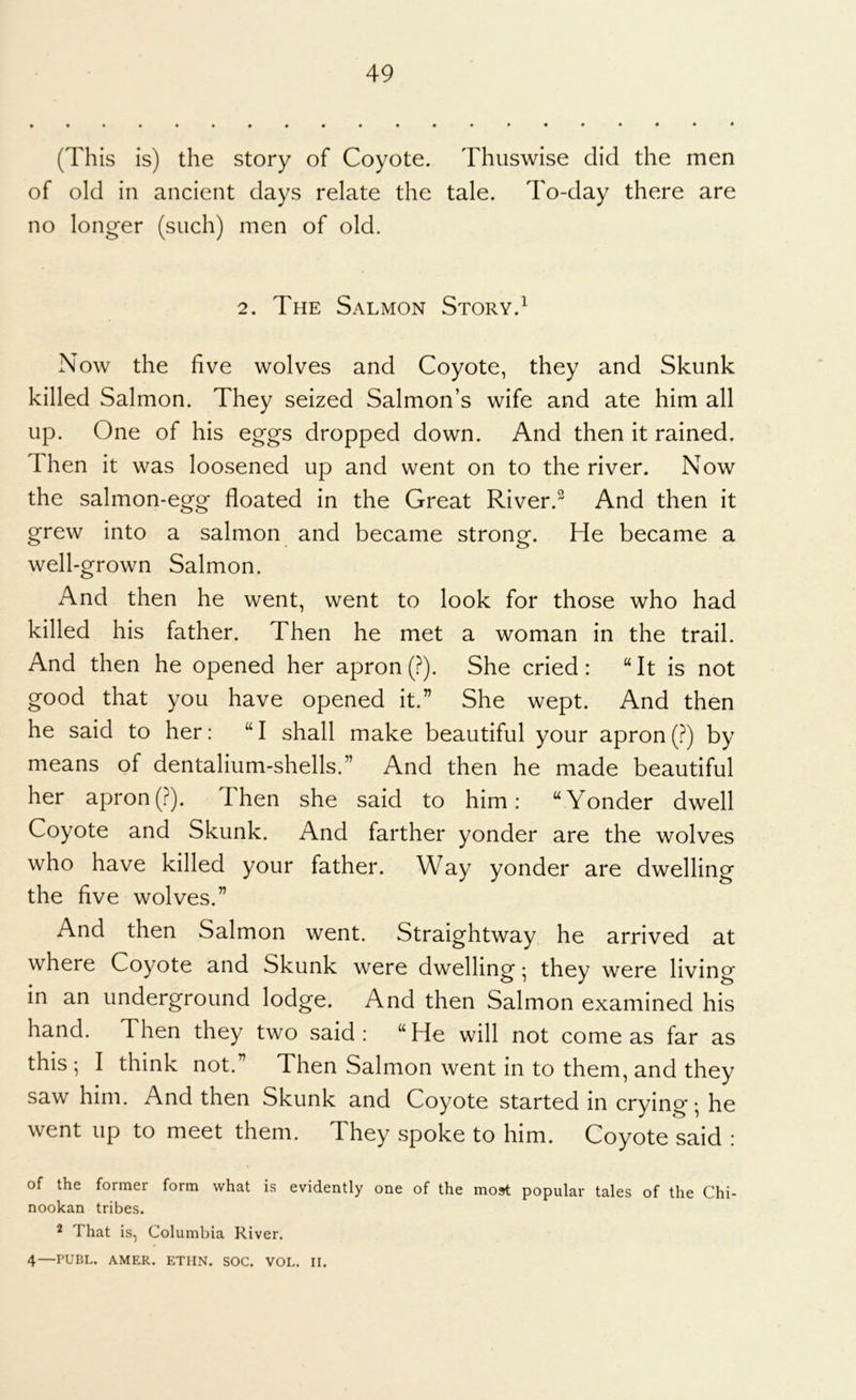 (This is) the story of Coyote. Thuswise did the men of old in ancient days relate the tale. To-day there are no longer (such) men of old. 2. The Salmon Story.^ Now the five wolves and Coyote, they and Skunk killed Salmon. They seized Salmon’s wife and ate him all up. One of his eggs dropped down. And then it rained. Then it was loosened up and went on to the river. Now the salmon-egg floated in the Great River.^ And then it grew into a salmon and became strong. He became a well-grown Salmon. And then he went, went to look for those who had killed his father. Then he met a woman in the trail. And then he opened her apron (?). She cried: “It is not good that you have opened it.” She wept. And then he said to her: “ I shall make beautiful your apron (?) by means of dentalium-shells.” And then he made beautiful her apron(?). Then she said to him: “Yonder dwell Coyote and Skunk. And farther yonder are the wolves who have killed your father. Way yonder are dwelling the five wolves.” And then Salmon went. Straightway he arrived at where Coyote and Skunk were dwelling • they were living in an underground lodge. And then Salmon examined his hand. Then they two said: “He will not corneas far as this ; I think not.” Then Salmon went in to them, and they saw him. And then Skunk and Coyote started in crying-, he went up to meet them. They spoke to him. Coyote said : of the former form what is evidently one of the most popular tales of the Chi- nookan tribes. 2 That is, Columbia River. 4—PUBL. AMER. ETHN. SOC. VOL. II.