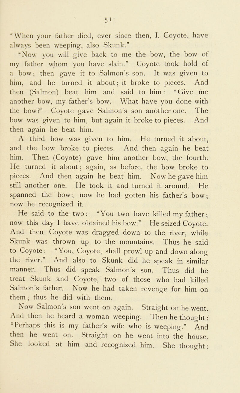 “When your father died, ever since then, I, Coyote, have always been weeping, also Skunk.” “Now you will give back to me the bow, the bow of my father whom you have slain.” Coyote took hold of a bow; then gave it to Salmon’s son. It was given to him, and he turned it about; it broke to pieces. And then (Salmon) beat him and said to him: “Give me another bow, my father’s bow. What have you done with the bow.f^” Coyote gave Salmon’s son another one. The bow was given to him, but again it broke to pieces. And then again he beat him. A third bow was given to him. He turned it about, and the bow broke to pieces. And then again he beat him. Then (Coyote) gave him another bow, the fourth. He turned it about; again, as before, the bow broke to pieces. And then again he beat him. Now he gave him still another one. He took it and turned it around. He spanned the bow; now he had gotten his father’s bow; now he recognized it. He said to the two: “You two have killed my father; now this day I have obtained his bow.” He seized Coyote. And then Coyote was dragged down to the river, while Skunk was thrown up to the mountains. Thus he said to Coyote: “You, Coyote, shall prowl up and down along the river.” And also to Skunk did he speak in similar manner. Thus did speak Salmon’s son. Thus did he treat Skunk and Coyote, two of those who had killed Salmon’s father. Now he had taken revenge for him on them ; thus he did with them. Now Salmon’s son went on again. Straight on he went. And then he heard a woman weeping. Then he thought: “Perhaps this is my father’s wife who is weeping.” And then he went on. Straight on he went into the house. She looked at him and recognized him. She thought: