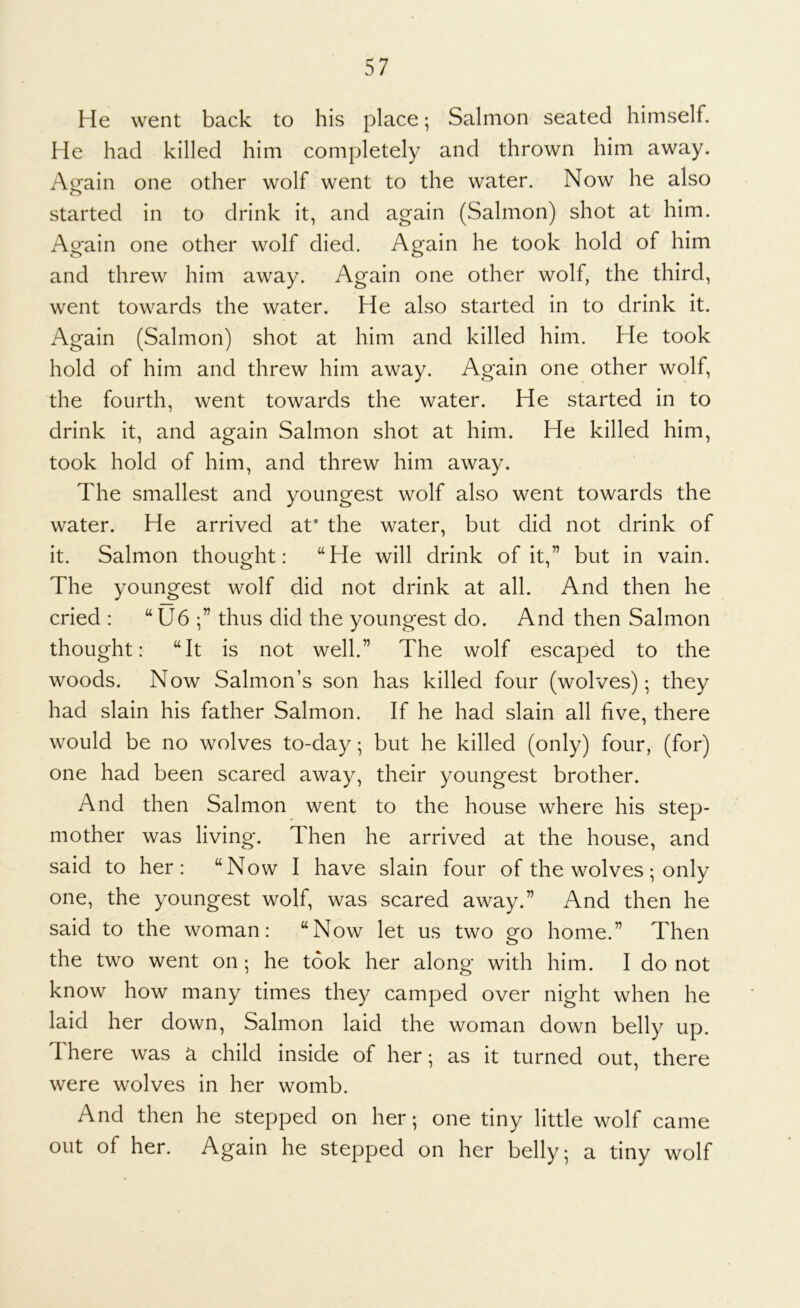 He went back to his place; Salmon seated himself. He had killed him completely and thrown him away. Arain one other wolf went to the water. Now he also o started in to drink it, and again (Salmon) shot at him. Again one other wolf died. Again he took hold of him and threw him away. Again one other wolf, the third, went towards the water. He also started in to drink it. Again (Salmon) shot at him and killed him. He took hold of him and threw him away. Again one other wolf, the fourth, went towards the water. He started in to drink it, and again Salmon shot at him. He killed him, took hold of him, and threw him away. The smallest and youngest wolf also went towards the water. He arrived af the water, but did not drink of it. Salmon thought: “He will drink of it,” but in vain. The youngest wolf did not drink at all. And then he cried : “U6 thus did the youngest do. And then Salmon thought: “It is not well.” The wolf escaped to the woods. Now Salmon’s son has killed four (wolves); they had slain his father Salmon. If he had slain all five, there would be no wolves to-day; but he killed (only) four, (for) one had been scared away, their youngest brother. And then Salmon went to the house where his step- mother was living. Then he arrived at the house, and said to her: “Now I have slain four of the wolves; only one, the youngest wolf, was scared away.” And then he said to the woman: “Now let us two go home.” Then the two went on ; he took her along with him. I do not know how many times they camped over night when he laid her down, Salmon laid the woman down belly up. d here was a child inside of her; as it turned out, there were wolves in her womb. And then he stepped on her; one tiny little wolf came out of her. Again he stepped on her belly; a tiny wolf