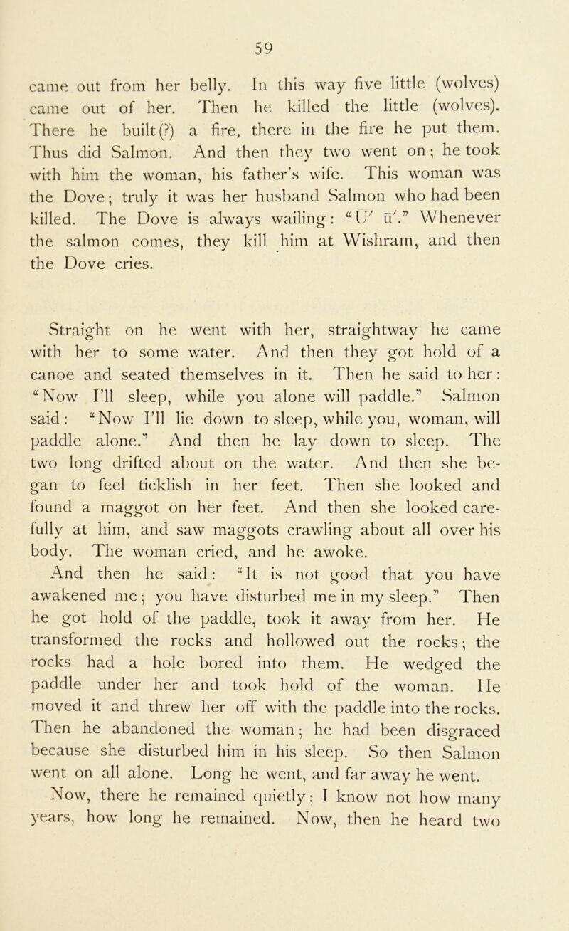 came out from her belly. In this way five little (wolves) came out of her. Then he killed the little (wolves). There he built (?) a fire, there in the fire he put them. Thus did Salmon. And then they two went on; he took with him the woman, his father’s wife. This woman was the Dove; truly it was her husband Salmon who had been killed. The Dove is always wailing: uk” Whenever the salmon comes, they kill him at Wishram, and then the Dove cries. Straight on he went with her, straightway he came with her to some water. And then they got hold of a canoe and seated themselves in it. Then he said to her: “Now I’ll sleep, while you alone will paddle.” Salmon said: “Now I’ll lie down to sleep, while you, woman, will paddle alone.” And then he lay down to sleep. The two long drifted about on the water. And then she be- gan to feel ticklish in her feet. Then she looked and found a maggot on her feet. And then she looked care- fully at him, and saw maggots crawling about all over his body. The woman cried, and he awoke. And then he said: “It is not good that you have awakened me ; you have disturbed me in my sleep.” Then he got hold of the paddle, took it away from her. He transformed the rocks and hollowed out the rocks; the rocks had a hole bored into them. He wedded the paddle under her and took hold of the woman. He moved it and threw her off with the paddle into the rocks. Then he abandoned the woman: he had been disoraced because she disturbed him in his sleep. So then Salmon went on all alone. Long he went, and far away he went. Now, there he remained quietly; I know not how many years, how long he remained. Now, then he heard two