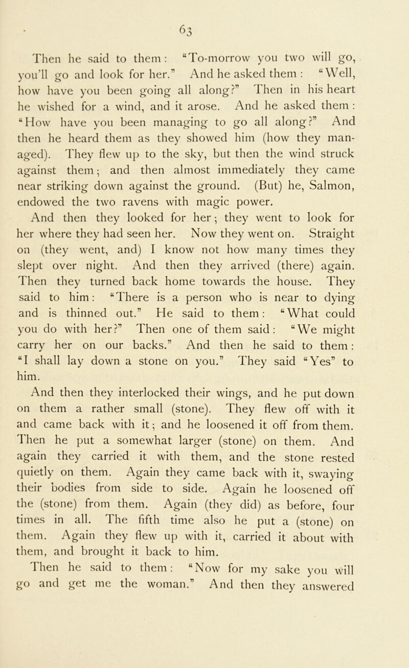 ^3 Then he said to them: “To-morrow you two will go, you’ll go and look for her.” And he asked them : “Well, how have you been going all along ?” I hen in his heart he wished for a wind, and it arose. And he asked them : “How have you been managing to go all alongAnd then he heard them as they showed him (how they man- aged). They flew up to the sky, but then the wind struck against them; and then almost immediately they came near striking down against the ground. (But) he, Salmon, endowed the two ravens with magic power. And then they looked for her; they went to look for her where they had seen her. Now they went on. Straight on (they went, and) I know not how many times they slept over night. And then they arrived (there) again. Then they turned back home towards the house. They said to him: “There is a person who is near to dying and is thinned out.” He said to them: “What could you do with her?” Then one of them said: “We might carry her on our backs.” And then he said to them: “I shall lay down a stone on you.” They said “Yes” to him. And then they interlocked their wings, and he put down on them a rather small (stone). They flew ofif with it and came back with it; and he loosened it off from them. Then he put a somewhat larger (stone) on them. And again they carried it with them, and the stone rested quietly on them. Again they came back with it, swaying their bodies from side to side. Again he loosened off the (stone) from them. Again (they did) as before, four times in all. The fifth time also he put a (stone) on them. Again they flew up with it, carried it about with them, and brought it back to him. Then he said to them: “Now for my sake you will go and get me the woman.” And then they answered