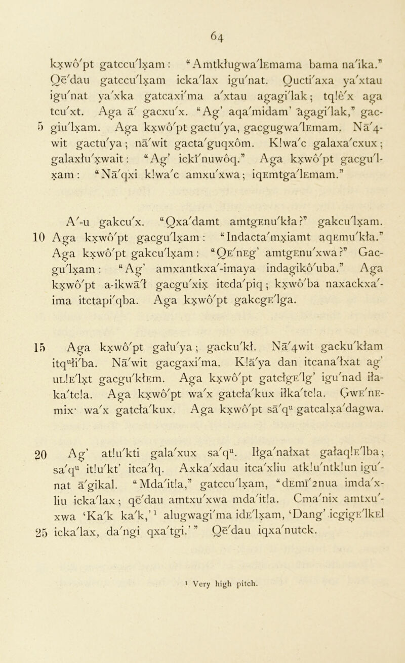 kxw(Vpt gatccii^lxam : “ AmtkJugwa^lEmama bama na^ika.” OeMau gatccii^lxam icka^lax igu^nat. Qucti^axa ya^xtau igibnat ya^xka gatcaxbma a^xtau agagi^lak; tqle'x aga tcu^xt. Aga a' gacxu^x. “Ag’ aqa^midam’ agagidak,” gac- 5 giudxam. Aga kxwo^pt gactu^ya, gacgugwadEmam. Na'q- wit gactibya •, naVit gacta^guqxom. K!waA galaxa^cxux; galaxlibxwait: “Ag’ ickfnuwoq.” Aga kxwo'pt gacgud- xam : “Na^qxi klwa^c amxu^xwa; iqEmtgadEmam.” A^-u gakcibx. “Qxa^damt amtgEnu^kta ?” gakcudxam. 10 Aga kxwo'pt gacgudxam : “ Indacta^mxiamt aqEmu'kla.” Aga kxwo^pt gakcudxam : “QE^nEg’ amtgEnu'xwa ?” Gac- gudxam: “Ag’ amxantkxa'-imaya indagiko^uba.” Aga kxwo^pt adkwad gacgu^xix itcda^piq; kxwo^ba naxackxa^- ima itctapbqba. Aga kxwo'pt gakcgEdga. 15 Aga kxwo'pt galu'ya; gacku'kb Na'qwit gacku'klam itq^dbba. Na'wit gacgaxbma. K!aya dan itcanadxat ag’ iiLlEdxt gacgibklEm. Aga kxwo'pt gatdgEdg’ igibnad ila- kadda. Aga kxwo^pt wa^x gatda^kux ilkadda. Gwe^he- mix* wa^x gatda^kux. Aga kxwo^pt sa^q gatcalxadagwa. 20 Ag’ atlibkti gala'xux saq^. Ilga'nalxat galaqlEdba; saq^ it!ukt’ itcadq. Axka^xdau itca'xliu atk!uditk!un igd- nat a'gikal. “Mdadtla,” gatccudxam, “dEmf2nua imdadx- liu ickadax; qddau amtxu^xwa mdadt!a. Cmadiix amtxib- xwa ‘Ka'k ka'k,’^ alugwagbma idEdxam/Dang’.icgigEdkEl 25 ickadax, dadigi qxadgi.’” Oddau iqxadiutck. Very high pitch. 1