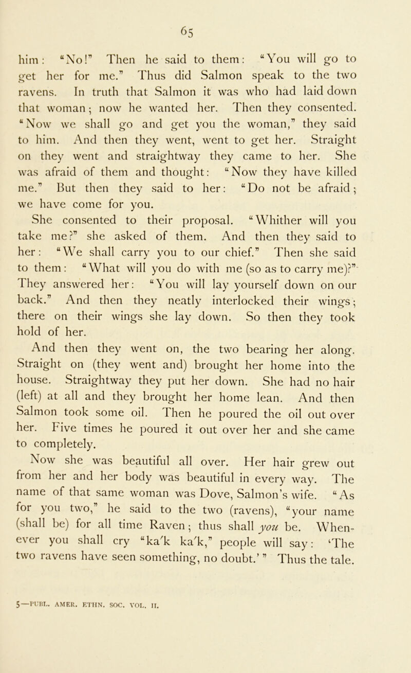 him: “No!” Then he said to them: “You will go to get her for me.” Thus did Salmon speak to the two ravens. In truth that Salmon it was who had laid down that woman; now he wanted her. Then they consented. “Now we shall go and get you the woman,” they said to him. And then they went, went to get her. Straight on they went and straightway they came to her. She was afraid of them and thought: “Now they have killed me.” But then they said to her: “Do not be afraid; we have come for you. She consented to their proposal. “Whither will you take me?” she asked of them. And then they said to her: “We shall carry you to our chief.” Then she said to them : “ What will you do with me (so as to carry me)?”* They answered her: “You will lay yourself down on our back.” And then they neatly interlocked their wings; there on their wings she lay down. So then they took hold of her. And then they went on, the two bearing her along. Straight on (they went and) brought her home into the house. Straightway they put her down. She had no hair (left) at all and they brought her home lean. And then Salmon took some oil. Then he poured the oil out over her. Five times he poured it out over her and she came to completely. Now she was beautiful all over. Her hair grew out from her and her body was beautiful in every way. The name of that same woman was Dove, Salmon’s wife. “As for you two, he said to the two (ravens), “your name (shall be) for all time Raven ; thus shall you be. When- ever you shall cry “kaT kaT,” people will say: The two ravens have seen something, no doubt.’ ” Thus the tale. 5—PURL. AMER. ETTIN. SOC. VOL. II.