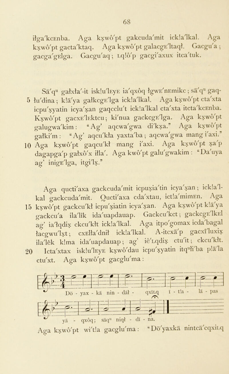 ilg-a'kcEiiba. A^a kxwcVpt ^akcuda'mit ickladkal. Aga kxwcVpt gacta'ktaq. Aga kxwo'pt galacgidltaqk Gacgu'a •, gacga'gElga. Gacgidaq; LqlcVp gacgi'axiix itca'tuk. Sa'q'^ gakxta'-it isk!ulEyE ia'qxoq tgwE'nEmikc ; sa'q^^ gaq- 5 tiddina ; kla^ya gatkcgr/lga ickladkal. Aga kxwo^pt eta xta icpidxyatin icya^xan gaqcclii t ick!a Ikal eta xta iteta keEnba. Kxwo'pt gaexF/lEkteu; kbnua gaekegr/lga. Aga kxwo'pt galugwa'kini: “Ag’ aqewa'gwa di'kxa.” Aga kxwo'pt gatkbm : ‘‘Ag’ aqeidkJa yaxta'ba ; aqewa'gwa mang baxi.” lO Aga kxwo'pt gaqeibkt mang i'axi. Aga kxwo'pt xa'p dagapga^p galxo^x dla^ Aga kwo^pt galibgwakim ; “Da uya ag’ inigEdga, itgidx.” Aga qiietbaxa gaekeuda'mit iepuxia'tin ieya'xan •, ieklad- kal gaekeuda'mit. Quetbaxa eda'xtaii, ietla'mimEn. Aga 15 kxwo^pt gaekeibkl iepibxi^tin ieya^xan. Aga kxwo^pt k!a ya gaekeiba iladik ida\iapdauap. Gaekeu ket; gaekegF/lkEl ag’ iadqdix ekeibklt iekladkal. Aga itpo^gomax ieda bagal laegwu Ixt \ exElla^dnil iek!a Ikal. A-itexa p gaexi luxix ilad6k k!ma ida^uapdauap; ag’ ieAqdix etu it; ekeu kit. 20 leta^xtax isklu^lEyE kxwo^dau iepu xyatin itq^li ba p!a la etibxt. Aga kxwo'pt gaeglibma : F^1^3=E —— r— 1 1 1 i 1 - Do - yax - ka nin - dal - qxiLq I - t!a - la - pas - • : q qz: ijT qxoq; sa(p‘ niql - di - na. Aga kxwo'pt wbt!a gaeglu'ma : “Do'yaxka nintea'eqxiLq