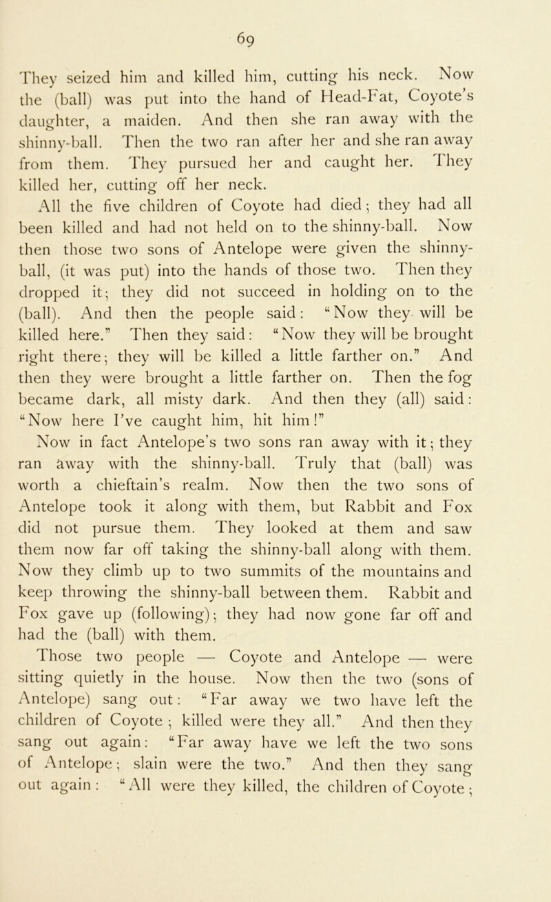 They seized him and killed him, cutting his neck. Now the (ball) was put into the hand of Head-Fat, Coyote’s daughter, a maiden. And then she ran away with the shinny-ball. Then the two ran after her and she ran away from them. They pursued her and caught her. They killed her, cutting off her neck. All the five children of Coyote had died ; they had all been killed and had not held on to the shinny-ball. Now then those two sons of Antelope were given the shinny- ball, (it was put) into the hands of those two. Then they dropped it; they did not succeed in holding on to the (ball). And then the people said: “Now they will be killed here.” Then they said: “Now they will be brought right there; they will be killed a little farther on.” And then they were brought a little farther on. Then the fog became dark, all misty dark. And then they (all) said: “Now here I’ve caught him, hit him!” Now in fact Antelope’s two sons ran away with it; they ran away with the shinny-ball. Truly that (ball) was worth a chieftain’s realm. Now then the two sons of Antelope took it along with them, but Rabbit and Fox did not pursue them. They looked at them and saw them now far off taking the shinny-ball along with them. Now they climb up to two summits of the mountains and keep throwing the shinny-ball between them. Rabbit and Fox gave up (following); they had now gone far off and had the (ball) with them. Those two people — Coyote and Antelope — were sitting quietly in the house. Now then the two (sons of Antelope) sang out: “Far away we two have left the children of Coyote ; killed were they all.” And then they sang out again: “Far away have we left the two sons of Antelope; slain were the two.” And then they sang out again: “All were they killed, the children of Coyote ;