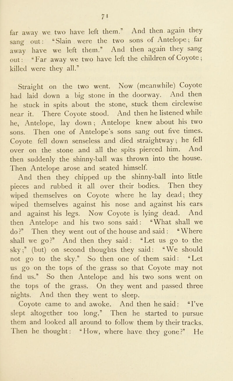 7' far away we two have left them.” And then again they sang out: “Slain were the two sons of Antelope; far away have we left them.” And then again they sang out: “ Far away we two have left the children of Coyote ; killed were they all.” Straight on the two went. Now (meanwhile) Coyote had laid down a big stone in the doorway. And then he stuck in spits about the stone, stuck them circlewise near it. There Coyote stood. And then he listened while he, Antelope, lay down; Antelope knew about his two sons. Then one of Antelope’s sons sang out five times. Coyote fell down senseless and died straightway; he fell over on the stone and all the spits pierced him. And then suddenly the shinny-ball was thrown into the house. Then Antelope arose and seated himself. And then they chipped up the shinny-ball into little pieces and rubbed it all over their bodies. Then they wiped themselves on Coyote where he lay dead; they wiped themselves against his nose and against his ears and against his legs. Now Coyote is lying dead. And then Antelope and his two sons said: “What shall we do?” Then they went out of the house and said : “Where shall we go ?” And then they said : “ Let us go to the sky;” (but) on second thoughts they said: “We should not go to the sky.” So then one of them said: “Let us go on the tops of the grass so that Coyote may not find us.” So then Antelope and his two sons went on the tops of the grass. On they went and passed three nights. And then they went to sleep. Coyote came to and awoke. And then he said: “I’ve slept altogether too long.” Then he started to pursue them and looked all around to follow them by their tracks. Then he thought: “Mow, where have they gone?” He