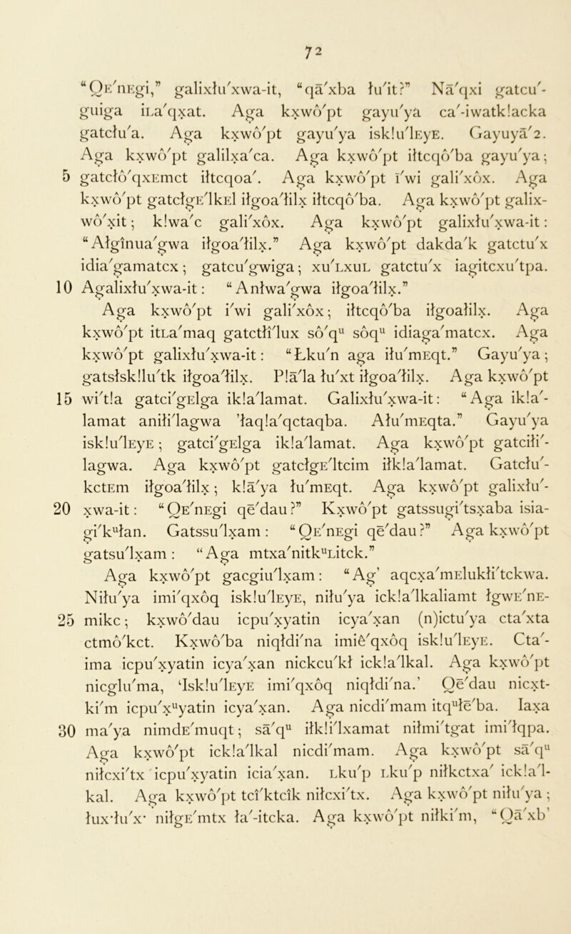 “Oh/nEgi,” galixlu^xwa-it, “qa'xba ki^it?” Na^jxi gatcu'- giiiga iLa^qxat. Aga kxwcYpt gayibya ca'-iwatk!acka gatcliba. Aga kxwo'pt gayu^ya isk!iblEyE. Gayuya'2. Aga kxwb^pt galilxaAa. Aga kxwo'pt ihcqcVba gayu'ya-, • • 5 gatcfb^qxEmct iltcqoa^ Aga kxwo'pt iVi gali^xbx. Aga kxwcVpt gatclgE^lksl iJgoa^lilx iltcqcYba. Aga kxwo'pt galix- wcYxit; k!waY gali^xox. Aga kxwo'pt gallxtu^xwa-it: “ Alginiia'gwa itgoa^lilx.” Aga kxwo^pt dakda'k gatctu'x idia^gamatcx; gatcYgwiga; xuYxul gatctibx iagitcxu'tpa. 10 AgalixlYxwa-it: “AnIwaGwa ilgoadilx.” Aga kxwo'pt Vwi gali'xox*, ittcqo^ba ilgoalilx. Aga kxwo^pt itLa'maq gatctlidux so'q^ soq^ idiaga^matcx. Aga kxwb'pt galixlu^xwa-it: “Lku^n aga ilYmEqt.” Gayu^ya ; gatslskllibtk ilgoadilx. P!ada lu^xt itgoadilx. Aga kxwo'pt 15 wi^tla gatci^gslga ikiadamat. GalixliPxwa-it: “Aga ik!a^- lamat anilidagwa daq!a^qctaqba. AlYmEqta.” GayYya iskludEyE; gatciVElga ik!adamat. Aga kxwo^pt gatcili^- lagwa. Aga kxwo^pt gatclgEdtcim ilkladamat. Gatchb- kctEm ilgoadilx; k!a^ya lu^mEqt. Aga kxwo^pt galixlu'- 20 xwa-it: “ OE^nEgi qe^dau ?” Kxwo^pt gatssugidsxaba isia- gbk^lan. Gatssudxam: “QE^nEgi qe'dau?” Aga kxwo'pt gatsudxam : “Aga mtxa^nitk^Litck.” Aga kxwo^pt gacgiiidxam: “Ag’ aqcxa^mElukirtckwa. Nilibya imi^qxoq iskludsyE, nilu^ya ickladkaliamt IgwE^nE- 25 mike; kxwo^dau icpibxyatin icya^xan (n)ictYya cta'xta ctmo^ket. Kxwo^ba niqldbna imie^qxoq iskludEyE. Cta^- ima icpu'xyatin icya^xan nickcu^kt ickladkal. Aga kxwo'pt nicglYma, dskludEyE imbqxoq niqldi'na.’ OeMau niext- ki'm icpuVyatin icya'xan. Aga niedbmam itq^de'ba. laxa 30 ma'ya nimdE'muqt; sa'q'' ilklidxamat nilmi'tgat imidqpa. Aga kxwo'pt ickladkal niedbmam. Aga kxwe/pt sa'q^ nilcxidx iepu^xyatin icia^xan. Lkibp Lkibp nilkctxa^ icklad- kal. Aga kxwo'pt tci'ktcik nilcxiYx. Aga kxwo'pt nihbya ; luxdibx’ nilgE^mtx laAtcka. Aga kxwo'pt nilki'm, “Oa'xb