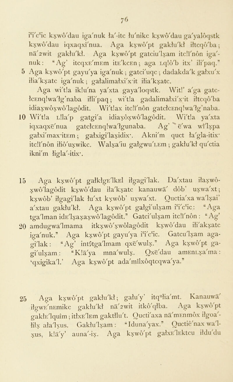 5 10 15 20 25 76 ri c^ic kxwo'dau ig’a^uik ki'-itc lu^iikc kxwo'dau ^a'yal6(|stk kxwo'dau iqxaqxi^nua. Ag’a kxw(Vpt gaklu'kl iltcqo'ba; na^2wit gakkbkk Aga kxwo^pt gatciudxam itdi'non iga'- nuk: “Ag’ itcqxE^mEm itE^kcEn; aga LqlcVb itx’ ili'paqd Aga kxwo'pt gayibya iga^nuk; gatci^uqc; dadakda^k galxu^x ilia^kxatc iga^nuk: galalimalxi^xdt ilia^kxatc. Aga wbt!a ikldna ya^xta gayadoqstk. Wit!’ a^ga gatc- IcEiiqlwadg’naba illbpaq; wbtia gadalimalxi^xdt iltcqo^ba idiaxwoxwodagodit. Wi^tlax itcifnon gatclcEnqlwadg’naba. Wi^tla Llla^p gatgka idiaxoxwodagodit. Wi'tia ya^xta iqxaqxdnua gatclcEiiqlwadgunaba. Ag’ dwa widxpa galxkmaxdtEm; galxigidaxidix*. Akni^m quct la^gla-itix* itcifnon ili6\ixwikc. Walxadu galgwu^LEm ; gaklu'kl quAtia ikni'm ligla^-itix*. Aga kxwcYpt galklgEdkEl ilgagidak. Da'xtau itaxwo- xwodagodit kxwoAau ila^kxatc kanauwa' dob’ uxwa'xt; kxwob’ ilgagflak lu'xt kxwob’ uxwa'xt. Ouctiadxa wadxai’ aAtau gaklu^kk Aga kxwo^pt galgfulxam ffc^ic: “Aga tgadman idEdxaxaxwodagodit.” GatciAlxam itcifnon : “Ag’ amdugwadmama itkxwoAwolagodit kxwo'dau ilfakxatc iga'nuk.” Aga kxwo'pt gayu'ya ffcdc. Gatcudxam aga- gidak: “Ag’ int^tgadmam qxdwulx.” Aga kxwo'pt ga- gfulxam: “Kla'ya mnaVulx. Oxddau amEiiExadna: 'qxigikad.’ Aga kxwo'pt adadiiilxoqtcqwa'ya.” Aga kxwo'pt gakhfkl; galify’ itqdiadiit. Kanauwa ilgwEdiEmikc gakkfkl naAwit itkodjlba. Aga kxwo pt gakhc^lquim ; itfxElEtn gaktllikt. Ouctkaxa nakiiKnmox itgoa - lilx atalxiis. Gakki'Ixam : “ Idiina'yax.” Ouctie'nax wa'l- • • • ^ XUS, k!ay’ auna'-ix. Aga kxwopt gakxE'hiktcu iklu'du