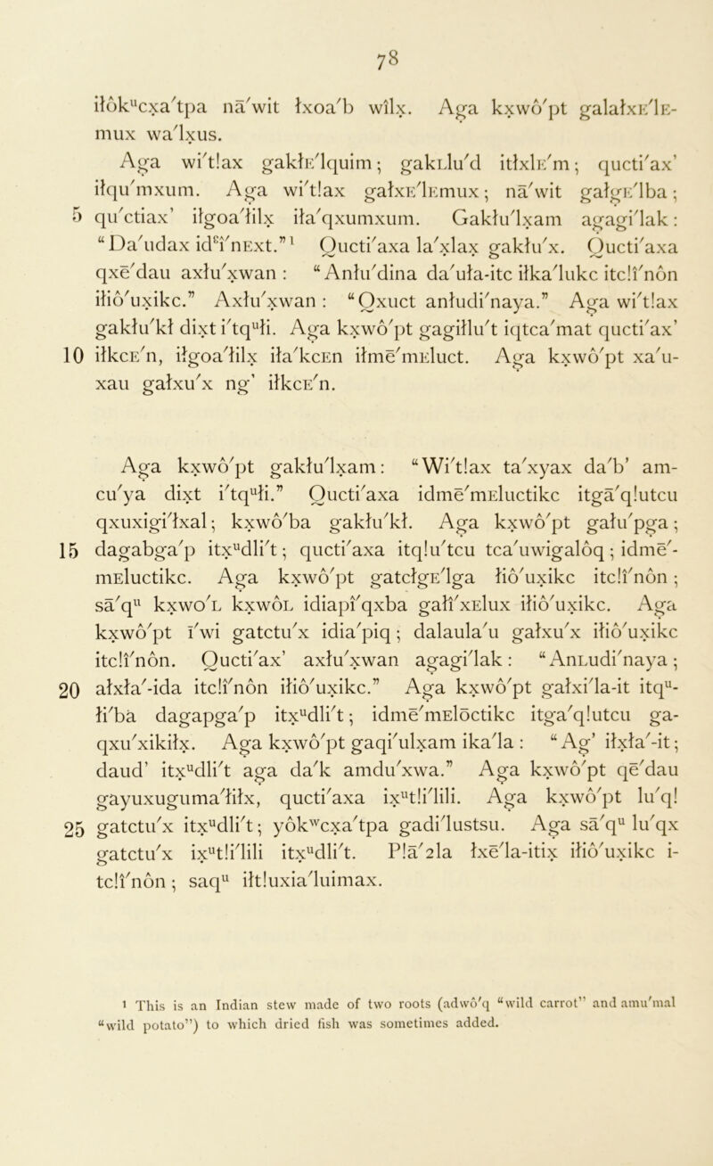 5 10 15 20 25 78 il6k'‘c>ca'tpa na'wit Ixoa^:) wilx. Aga kxwo'pt galalxi;'lK- mux wa'lxus. Aga wi'tlax gaklE'lquim; gakLlukl itlxlr/m; quctkax’ itqu'mxiim. Aga wi'tlax gakxElErmix; na'wit galgE'lba; qikctiax’ itgoa^lilx ita^qxumxum. Gakhklxam agagi'lak: “Da^idax ickknExt.”^ Oucti^axa la^xlax gakli/x. Quctkaxa qxeMau axlu^xwan : “ Ankkdina da^ufa-itc ilkadukc itdi^non itio'uxikc.” Axli/xwan: “Oxuct anludi^naya.” Aga wi^tlax gakldk} dixt ktq^di. Aga kxwo^pt gagdli/t iqtca'mat quctkax’ ilkcE^n, ilgoa^klx ila^kcEn ilmdniEluct. Aga kxwo^pt xa^u- xaii galxu^x ng’ ifkcE^n. Aga kxwo^pt gakludxam: “Wktlax ta^xyax da^b’ am- ci/ya dixt ktq^ti.” Ouctkaxa idmdmEluctikc itga'q!utcu qxuxigidxal; kxwo^ba gaktu^kk Aga kxwo^pt gatikpga; dagabga^p itx^^dli^t; qucti'axa itqliktcu tca^uwigaloq; idmd- niEluctikc. Aga kxwo^pt gatdgEdga bo^uxikc itdfnon ; sa^q^^ kxwo'L kxwoL idiapfqxba gaJfxElux iko^uxikc. Aga kxwo^pt kwi gatctikx idia^piq; dalaula^u galxdx iko^uxikc itdfnon. Oucti^ax’ axldxwan agagidak : “ AnLudi^naya ; atx}a^-ida itdfnon ilio^uxikc.” Aga kxwo^pt galxida-it itq^- }kba dagapga^p itx^dlkt; idmdmEloctikc itga^qlutcu ga- qxu^xikilx. Aga kxwo^pt gaqkulxam ikada : “ Ag’ ilxlaMt; daud’ itx^dlkt aga da^k amdikxwa.” Aga kxwo^pt qddau gayuxugiimaditx, qucti^axa ix^'tlidili. Aga kxwo^pt Idq! gatctikx itx^dlkt; yok'^^cxa^tpa gadidustsu. Aga saq^ Idqx gatctdx ix^tlidili itx^dlid. P!a^2la txdla-itix ilio'uxikc i- tdfnon; saq^^ ikiuxiaduimax. 1 This is an Indian stew made of two roots (adwo'q “wild carrot” and amu'mal “wild potato”) to which dried fish was sometimes added.