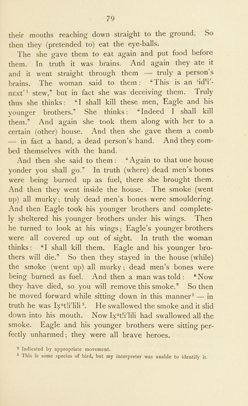 their mouths reaching clown straight to the ground. So then they (pretended to) eat the eye-balls. The she gave them to eat again and put food before them. In truth it was brains. And again they ate it and it went straight through them — truly a person’s brains. The woman said to them: “This is an dd^i^- iiExt’^ stew,” but in fact she was deceiving them. Truly thus she thinks: “I shall kill these men, Eagle and his younger brothers.” She thinks: “Indeed I shall kill them.” And again she took them along with her to a certain (other) house. And then she gave them a comb — in fact a hand, a dead person’s hand. And they com- bed themselves with the hand. And then she said to them : “ Again to that one house yonder you shall go.” In truth (where) dead men’s bones were being burned up as fuel, there she brought them. And then they went inside the house. The smoke (went up) all murky; truly dead men’s bones were smouldering. And then Eagle took his younger brothers and complete- ly sheltered his younger brothers under his wings. Then he turned to look at his wings ♦, Eagle’s younger brothers were all covered up out of sight. In truth the woman thinks: “I shall kill them. Eagle and his younger bro- thers will die.” So then they stayed in the house (while) the smoke (went up) all murky; dead men’s bones were being burned as fuel. And then a man was told : “Now they have died, so you will remove this smoke.” So then he moved forward while sitting down in this manner — in truth he was Ix^'tlhlili^. He swallowed the smoke and it slid down into his mouth. Now Ix^tlidili had swallowed all the smoke. Eagle and his younger brothers were sitting per- fectly unharmed; they were all brave heroes. 2 Indicated by appropriate movement. ^ This is some species of bird, but my interpreter was unable to identify it.