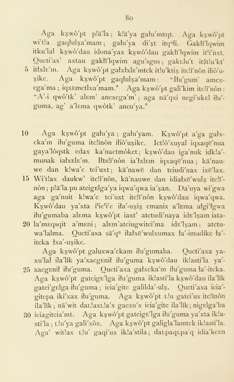 15 20 25 30 8o A<ra kxwo'pt p!a1a; kla'ya ^alu'mEqt. A<ra kxwo'jjt wi'tla gacjlulxa'inam; galu'ya dVxt itc|4i. Gakli'kjwim itku'lal kxwo'dau idona'yax kxwo'dau gaktflqwim it’l'nxt. Oiicti'ax’ axtau gaklidqwim agu'sgiis; gakidu't it(}t!u'kt’ itlxli^m. Aga kxwo'pt galxlxlK'mtck itiu'ktix itdi'ndn ilio'u- xikc. Aga kxwo'pt gaqkilxa'mam: “Ilu'gum’ amcx- cga'ma ; iqxEmctlxa'mam.” Aga kxwo'pt gali'kim itdi'non : “A'-i qwo'tk’ alEm’ ancxcga'm’; aga na'cjxi ncgi'ukEl iki'- guma, ag’ a'lEma qwotk’ ancu'ya.” cka'm ilu'giima itdinon ilio'uxikc. Ict!6'xuyal iqxaqdnua gaya'loqstk cdax ka'nactmokct; kxwo'daii iga'nuk idk!a'- munak ialxEk/m. Iksli'non ia'lxlEm iqxaqdnua; ka'nau- we dan kiwa'c tci'uxt; ka'nawe dan tciudi'nax ixdlax. Wi'tlax daiikw’ itdi' non, ka'nauwe dan idialxe'wulx itdi'- non ; pla'la pu atcigElga'ya iqwa'qwa ia'xan. Da'uya wi'gwa aga ga'nuit kiwa'c tci'uxt itdi'non kxwo'dau iqwa'qwa. Kxwo'dau ya'xta i^ic^i'c ila'-uxix cmanix a'lsma algi'lgwa iki'gumaba alEma kxwo'pt iaxt’ atctudi'naya idE'lxam iata- la'mEqsqit a'mEni; alEm’atciugwitci'ma idE'lxam; atctu- wa'lalma. Oiicti'axa sa'q^ ilalxdwulxumax ta'-imadikc la'- itcka Ixa'-uxikc. Aga kxwo'pt galuxwa'ckam iki'gumaba. Oucti'axa ya- xu'lal ila'lik ya'xacgEuil iki'guma kxwo'dau iklasti'la ya'- xacgEnit iki'guma. Oucti'axa gatxcka'm iki'guma la'-itcka. Aga kxwo'pt gatcigE'lga ilu'guma iklasti'la kxwo'dau ila'lik tratci'ofElra ilu'guma : icia'g^itc galilda'-ulx. Oucti'axa icia'- gitcpa iki'xax iki'guma. Aga kxwo'pt lIu gatci'ux itdinon ila'lik; na'wit dai.laxLla'x gacxu'x icia'gitc ila'lik; nigrdga'ba iciagitcia'mt. Aga kxwcVpt gatcigE'lga iki'guma ya'xta ikla- sti'la ; Llu'ya gali'xox. Aga kxwo'pt galigla'lamtck iklasti'la. Aga' witlax lIu' gaqi'ux ikla'stila; daLpaqnpa'q idia'kcEn