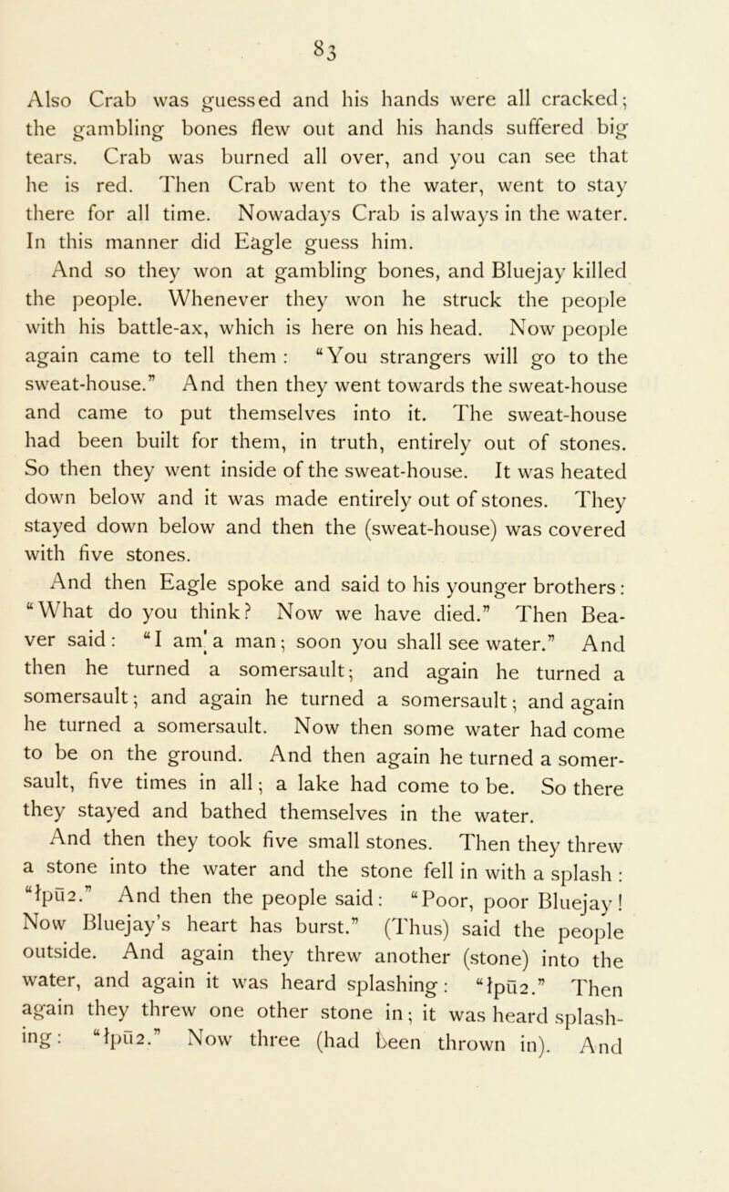 Also Crab was guessed and his hands were all cracked; the gambling bones flew out and his hands suffered big tears. Crab was burned all over, and you can see that he is red. Then Crab went to the water, went to stay there for all time. Nowadays Crab is always in the water. In this manner did Eagle guess him. And so they won at gambling bones, and Bluejay killed the people. Whenever they won he struck the people with his battle-ax, which is here on his head. Now people again came to tell them : “You strangers will go to the sweat-house.” And then they went towards the sweat-house and came to put themselves into it. The sweat-house had been built for them, in truth, entirely out of stones. So then they went inside of the sweat-house. It was heated down below and it was made entirely out of stones. They stayed down below and then the (sweat-house) was covered with five stones. And then Eagle spoke and said to his younger brothers : “What do you think? Now we have died.” Then Bea- ver said: “I am'a man; soon you shall see water.” And then he turned a somersault; and again he turned a somersault; and again he turned a somersault; and ao-ain he turned a somersault. Now then some water had come to be on the ground. And then again he turned a somer- sault, five times in all; a lake had come to be. So there they stayed and bathed themselves in the water. And then they took five small stones. Then they threw a stone into the water and the stone fell in with a splash : “lpu2.” And then the people said: “Poor, poor Bluejay! Now Bluejay’s heart has burst.” (Thus) said the people outside. And again they threw another (stone) into the water, and again it was heard splashing: “lpu2.” Then again they threw one other stone in; it was heard splash- ing: “lpri2.” Now three (had been thrown in). And