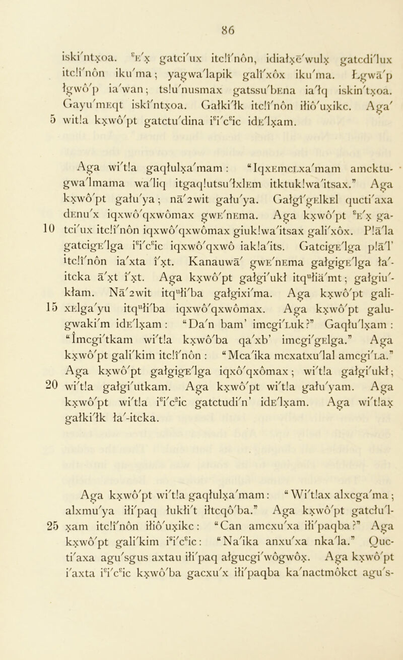 5 10 15 20 25 86 iski ntxoa. gatci^ix itc!i5i6n, idialxe^wulx gatcdidux itcirnon iku'ma; yagwadapik gali^xox iku'ma. Lywa'p lywcVp ia'wan; tsluduismax gatssu'bEna iad(j iskin'txoa. Gayu niKqt iskfntxoa. Galkidk itdi^non ilio^uxikc. A^a^ wit!a kxwo^pt gatctibdina idp:dxam. Aga wi^t!a gaqtulxa'mam : “IqxEmcLxa^mam amcktu- * gwadmama wadiq itgaqlutsudxlEm itktuklwadtsax.” Aga kxwo'pt galu^ya; na^2wit galu^ya. GalgiGElkEl qucti'axa dEnu'x iqxwo'qxwomax gwE^nEma. Aga kxwo'pt Vx ga- tcidix itdidion iqxwo^qxwomax giuklwadtsax galkxox. P!ada gatdgEdga idVic iqxwo^qxwo iakladts. GatdgEdga p!ad’ Udi^non ia'xta fxt. Kanauwa^ gwE^nEma galgigEdga la'- itcka a^xt Pxt. Aga kxwo^pt galgi^ukl itq^lia'mt; galgiu^- klam. Na^2wit itq^dkba galgixbma. Aga kxwo^pt gali- xpdga^yu itqdkba iqxwo^qxwomax. Aga kxwo^pt galu- gwaki^m idEdxam : “Da^n bam’ imcgi^Luk?” Gaqludxam : “Imcgitkam wbt!a kxwo^ba qa^xb’ imcgiGElga.” Aga kxwo^pt galbkim itdfnon : “Mcadka mcxatxudal amcgiAa.” Aga kxwo^pt galgigEdga iqxo^qxomax; wid!a galgbukl; wid!a galgbutkam. Aga kxwo^pt wi^tla galu^yam. Aga kxwo^pt \vbt!a Pbdic gatctudPn’ idEdxam. Aga widlax gatkidk ladtcka. Aga kxwo'pt wid!a gaqlulxadiam: “ Wi^tlax alxcga'ma ; alxmu^ya ilbpaq luklid iltcqo'ba.” Aga kxwo^pt gatdud- xam itdfnon ilio^uxikc: “Can amcxu^xa ilfpaqba?” Aga kxwo'pt gali^kim : “Nadka anxudxa nkada.” Qiic- ti^axa agu^sgus axtau ili'paq algucgidvogwox. Aga kxwo'pt i'axta idAdc kxwo'ba gacxudx ili^paqba ka'nactmokct agu's-