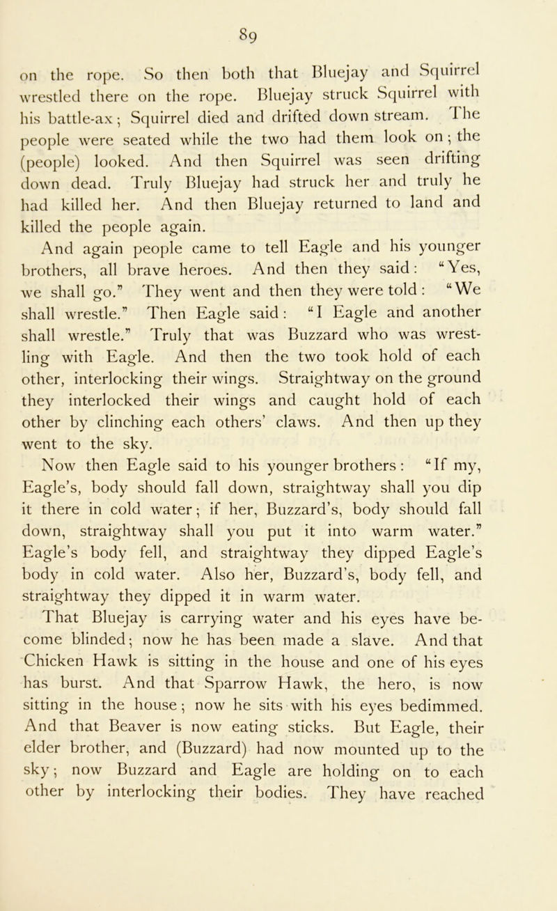 on the rope. So then both that Bliiejay and Squirrel wrestled there on the rope. Bluejay struck Squirrel with his battle-ax •, Squirrel died and drifted down stream. 1 he people were seated while the two had them look on; the (people) looked. And then Squirrel was seen drifting down dead. Truly Bluejay had struck her and truly he had killed her. And then Bluejay returned to land and killed the people again. And again people came to tell Eagle and his younger brothers, all brave heroes. And then they said: “Yes, we shall go.” They went and then they were told : “We shall wrestle.” Then Eagle said: “I Eagle and another shall wrestle.” Truly that was Buzzard who was wrest- ling with Eagle. And then the two took hold of each other, interlocking their wings. Straightway on the ground they interlocked their wings and caught hold of each other by clinching each others’ claws. And then up they went to the sky. Now then Eagle said to his younger brothers: “If my. Eagle’s, body should fall down, straightway shall you dip it there in cold water; if her. Buzzard’s, body should fall down, straightway shall you put it into warm water.” Eagle’s body fell, and straightway they dipped Eagle’s body in cold water. Also her. Buzzard’s, body fell, and straightway they dipped it in warm water. That Bluejay is carrying water and his eyes have be- come blinded; now he has been made a slave. And that 'Chicken Hawk is sitting in the house and one of his eyes has burst. And that Sparrow Hawk, the hero, is now sitting in the house ; now he sits with his eyes bedimmed. And that Beaver is now eating sticks. But Eagle, their elder brother, and (Buzzard) had now mounted up to the sky; now Buzzard and Eagle are holding on to each other by interlocking their bodies. They have reached