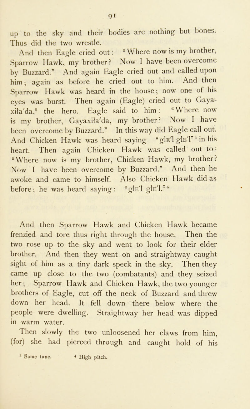 up to the sky and their bodies are nothing but bones. Thus did the two wrestle. And then Ea^le cried out: “Where now is my brother, Sparrow Hawk, my brother? Now I have been overcome by Buzzard.” And again Eagle cried out and called upon him; aofain as before he cried out to him. And then 7 0 ^ Sparrow Hawk was heard in the house; now one of his eyes was burst. Then again (Eagle) cried out to Gaya- xilada,^ the hero. Eagle said to him: “Where now is my brother, GayaxitaAla, my brother? Now I have been overcome by Buzzard.” In this way did Eagle call out. And Chicken Hawk was heard saying “glsd glfiT Mn his heart. Then again Chicken Hawk was called out to • “Where now is my brother. Chicken Hawk, my brother? Now I have been overcome by Buzzard.” And then he awoke and came to himself. Also Chicken Hawk did as before-, he was heard saying: “gE/l glsd.”^ And then Sparrow Hawk and Chicken Hawk became frenzied and tore thus right through the house. Then the two rose up to the sky and went to look for their elder brother. And then they went on and straightway caught sight of him as a tiny dark speck in the sky. Then they came up close to the two (combatants) and they seized her-. Sparrow Hawk and Chicken Hawk, the two younger brothers of Eagle, cut off the neck of Buzzard and threw down her head. It fell down there below where the people were dwelling. Straightway her head was dipped in warm water. Then slowly the two unloosened her claws from him, (for) she had pierced through and caught hold of his 3 Same tune. ^ High pitch.