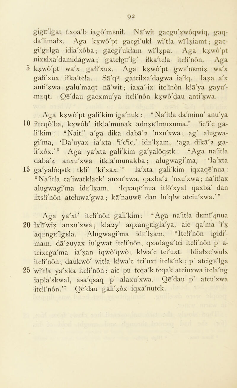 5 10 15 20 25 92 gij^F/lgat I >xoa^b iag(VmKnit. NaVit gac^u'xwbqwk|, ^acj- da'limalx. Aga kxwcVpt gacgruH wkt!a wflxiamt; gac- gi^gidga idia^xdba-, gacgbuklam wflxpa. Aga kxwcVjjt nixidxa^damidagwa; gatclgEdg’ itka'tda itc!f non. Aga kxwd^pt wa^x gafi^xux. Aga kxwd'pt gwE^nEmix wa'x gab^xux ilka'tda. Sa'q^^ gatcilxaMagwa iadq. laxa a'x anti^xwa galdmaqt naVit; iaxa-ix itdinon kla'ya gayd- niEqt. Qe'dau gacxmu^ya itdi'non kxwoMau anti^xwa. Aga kxwd^pt galkkim igadiuk : “Nadtla ddminu’ anu'ya ihcqo^ba, kxwob’ itkla^munak adnxEdmuxuma.” ^idkc ga- li^kim: “Nait!’ a^ga dika dabd2 ’nxu^xwa-, ag’ alugwa- gi^ma, ‘Da'uyax ia^xta dddc,’ idEdxam, ‘aga dika'2 ga- Ikxox.’” Aga ya'xta galkkim ga^yaloqstk : “Aga nadtla dabd4 anxu^xwa itkla^munakba; alugwagkma, da^xta ga'yaloqstk tk!k ’kkxax.’” la^xta galbkim iqxaqdnua: “Nadtia cadwatkiack’ anxdxwa, qaxbd2 ’nxu^xwa; nadtlax alugwagbma idEdxam, dqxaqdnua itlo^xyal qaxbd dan iltslfnon atduwa^gwa; kdnauwe dan lu^qlw atciidxwa. ’ V Aga ya^xt’ itdi^non galbkim: “Aga nadtia dEmd4nua • • Ixli'wix anxdxwa-, k!a2y’ aqxangElgla'ya, aic qadna Yx aqEngEdgEla. Alugwagkma idEdxam, “Itdfnon igidi'- mam, dd2uyax iikgwat itdfnon, qxadagadd itdfnon p’ a- tcixcgaYia ia'xan iqwo^qwo; k!wac tddixt. Idialxdwulx itdfnon; daukwo' wit!a k!waA td'uxt itda'nk ; p’ atdgEdga wft!a ya'xka itdfnon ; aic pu tcqa'k tcqak atciuxwa itda'ng iap!askwal, asa'qsaq p’ alaxudxwa. Oddau p’ atcifxwa itdfnon.’” Oddau galfxox iqxaduitck.