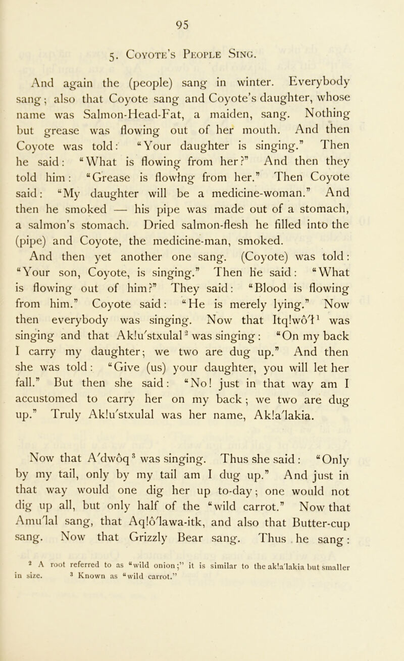 5- Coyote’s People Sing. And again the (people) sang in winter. Everybody sang; also that Coyote sang and Coyote’s daughter, whose name was Salmon-Head-Fat, a maiden, sang. Nothing but ofrease was flowing^ out of her mouth. And then o o Coyote was told: “Your daughter is singing.” Then he said: “What is flowing from her?” And then they told him: “Grease is flowing from her.” Then Coyote said: “My daughter will be a medicine-woman.” And then he smoked — his pipe was made out of a stomach, a salmon’s stomach. Dried salmon-flesh he filled into the (pipe) and Coyote, the medicine-man, smoked. And then yet another one sang. (Coyote) was told: “Your son. Coyote, is singing.” Then Ke said: “What is flowing out of him?” They said: “Blood is flowing from him.” Coyote said: “He is merely lying.” Now then everybody was singing. Now that Itq!w6d^ was singing and that AkIuYtxulaH was singing : “On my back I carry my daughter; we two are dug up.” And then she was told : “ Give (us) your daughter, you will let her fall.” But then she said: “No! just in that way am I accustomed to carry her on my back; we two are dug up.” Truly AkIuYtxulal was her name, Akiadakia. Now that AMwoq^ was singing. Thus she said : “Only by my tail, only by my tail am I dug up.” And just in that way would one dig her up to-day; one would not dig up all, but only half of the “wild carrot.” Now that Amudal sang, that Aq!6dawa-itk, and also that Butter-cup sang. Now that Grizzly Bear sang. Thus he sang: A loot refeiicd to ns ^vvild. onion;” it is siniilnr to the nkln'lnkin but sinnller in size. ^ Known as “wild carrot.”