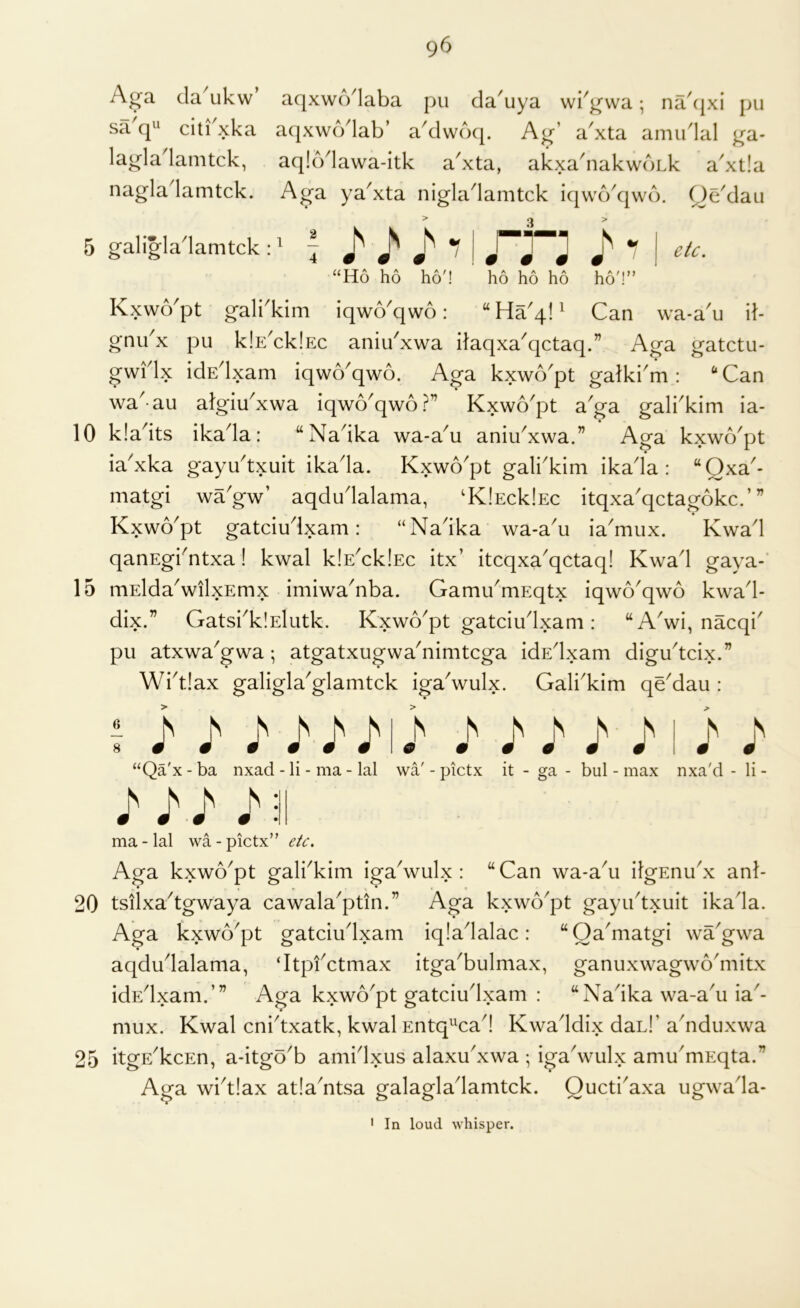 5 10 15 20 25 96 Aj^a da ukw aqxwcVlaba pu da'uya wi'j^wa; na'(|xi j>u sa cp' citi xka aqxwodab’ a'dwd<[. Ay’ a'xta aimidal ya- laj^la'lamtck, aq!6'lawa-itk a'xta, akxa'iiakwoLk a'xlla nagladamtck. Aya ya'xta nigladamtck iqwokjwd. Qe'dau galigladamtck A q j *■ I “Ho ho ho'! ho ho ho ho'!” Kxwo'pt gali'kim iqwo'qwo: Can wa-a'u il- gnu^x pu IcIe'cIcIec aniu'xwa itaqxa^qctaq.” Aga gatctu- gwHx idE^lxam iqwo^qwo. Aga kxwo^pt gatki^m : “Can wa^ au atglu^xwa iqwo^qwo?” Kxwo^pt a^ga gali^kim ia- kladts ikada: “Nadka wa-a^u aniu^xwa.” Aga kxwo'pt ia'xka gayu'txuit ikada. Kxwo'pt gali'kim ikada : “Qxa'- matgi wagw’ aqdudalama, 'KlEcklEc itqxa'qctagokc.’” Kxwo'pt gatciudxam: “Nadka wa-au ia'mux. Kwad qanEg^ntxa! kwal k!EAk!Ec itx’ itcqxa^qctaq! Kwad gaya- mEldaVilxEmx imiwa^nba. Gami/mEqtx iqwo^qwd kwad- dix.” GatsbkiElutk. Kxwo^pt gatciudxam: “A'wi, nacqi^ pu atxwa'gwa; atgatxugwa'nimtcga idEdxam digudcix.” Wid.!ax galigla^glamtck igaVulx. Gali'kim qe'dau : i j> ^ / j' I i > “Qa'x - ba nxad - li - ma - lal wa' - pictx it - ga - bul - max nxa'd - li - I J'sl ma - lal wa - pictx” etc. Aga kxwo^pt gali^kim iga\vulx : “ Can wa-a\i ifgEnudx anl- ♦ ( » . • tsilxa^tgwaya cawala^ptin.” Aga kxwd^pt gayudxuit ikada. Aga kxwo^pt gatciudxam iqiadalac: “Oa'matgi wa'gwa aqdudalama, ‘Itpfctmax itga^bulmax, ganuxwagwo^mitx idEdxam.’” Aga kxwo^pt gatciudxam : “Nadka wa-a^u ia^- mux. Kwal cnbtxatk, kwal Entq^^cad Kwaddix dah!’ a'nduxwa itgE^kcEn, a-itgo'b amidxus alaxu'xwa ; igadvulx amu'mEqta.” Aga widiax atla^ntsa galagladamtck. Qucti'axa ugwada- ' In loud whisper.