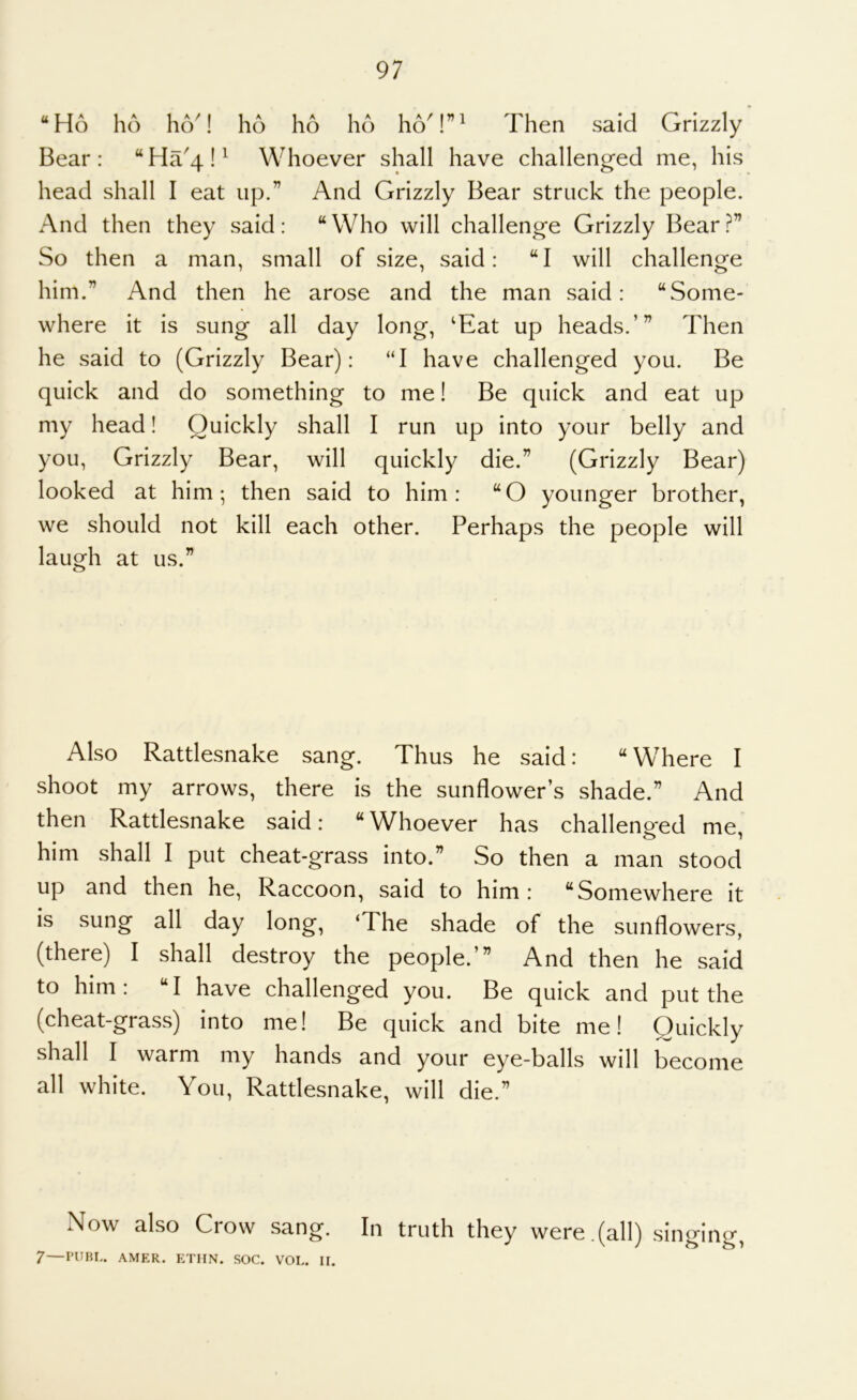 ‘^Ho ho hcV! ho ho ho ho'!”' Then said Grizzly’ Bear: “Ha'4!' Whoever shall have challenged me, his head shall I eat up.” And Grizzly Bear struck the people. And then they said: “Who will challenge Grizzly Bear.^” So then a man, small of size, said: “I will challenge him.” And then he arose and the man said: “Some- where it is sung all day long, ‘Eat up heads.’” Then he said to (Grizzly Bear): “I have challenged you. Be quick and do something to me! Be quick and eat up my head! Quickly shall I run up into your belly and you. Grizzly Bear, will quickly die.” (Grizzly Bear) looked at him; then said to him: “O younger brother, we should not kill each other. Perhaps the people will laugh at us.” Also Rattlesnake sang. Thus he said: “Where I shoot my arrows, there is the sunflower’s shade.” And then Rattlesnake said: “Whoever has challeneed me, him shall I put cheat-grass into.” So then a man stood up and then he, Raccoon, said to him: “Somewhere it is sung all day long, ‘The shade of the sunflowers, (there) I shall destroy the people.’” And then he said to him: “I have challenged you. Be quick and put the (cheat-grass) into me! Be quick and bite me! Quickly shall I warm my hands and your eye-balls will become all white. You, Rattlesnake, will die.” Now also Crow sang. In truth they were,(all) singing, ^—I’UBL. AMER. ETHN. SOC. VOL. II.