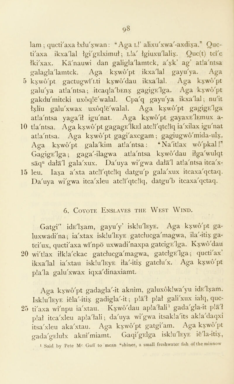 lam ; qucti^axa Ixlu^xwan : A^a l!’ alixu^xwa'-axdixa.” Quc- ti^axa ikxadal Igi'gElximul; Lla^ Igiuxu'lalix. Quc(t) tci'c Ikkxax. Ka^nauwi dan galigladamtck, a^xk’ ag’ atla'ntsa galagladamtck. Aga kxwd^pt ikxadal gayu'ya. Aga 5 kxwd'pt gactugwiAti kxwoMau ikxadal. Aga kxwcVpt galu^ya atla'ntsa-, itcaqia'bEnx gagigp:dga. Aga kxwcVpt gakdu^mitcki uxdq!e\valal. Cpa^q gayu^ya ikxadal •, nudt Ixliu galu^xwax uxdqleValal. Aga kxwd'pt gagigEdga atla^ntsa yagadt igu^nat. Aga kxwo^pt gayaxEdEmux a- 10 tla'ntsa. Aga kxwo'pt gagagEdkEl atdfqtdiq ia'xilax igu'nat atladitsa. Aga kxwo^pt gagkaxcgam •, gagiugw6'mida-ulx. Aga kxwo'pt gala^kim atla^ntsa: “Nadtlax wd^pkal!” GagigEdga; gaga^-ilagwa atla^ntsa kxwoMau ilgadvulqt saq^ datad gala'xux. Da^uya wiGwa dalad atla'ntsa itca^x- 15 leu. laxa a'xta atdfqtdiq datgifp gala'xux itcaxa'qctaq. Da\iya wi'gwa itca^xleu atdi'qtdiq, datgu'b itcaxa^qctaq. 6. Coyote Enslaves the West Wind. Gatgf’ idEdxam, gayu'y’ iskludEyE. Aga kxwo'pt ga- luxwadfna; ia'xtax iskludEyE gatducga'magwa, ila'-itix ga- tci'ux, quctfaxa wf npo uxwadi'naxpa gatcigEdga. Kxwo'dau 20 wftlax ilklaAkac gatducgaduagwa, gatdgEdga; quctiax’ ikxadal ia'xtau iskludEyE ila'-itix gatdifx. Aga kxwo'pt plada galu^xwax iqxaMinaxiamt. Aga kxwb'pt gadagla'-it aknim, galuxoklwa'yu idEdxam. IskludEyE i^la'-itix gadigla'-it; plad plat galfxux iatq, quc- 25 tidaxa wfnpu ia xtau. KxwbMau apladali' gada'gla-it plad plat itca^xleu apladali; da^uya wiGwa itsakla its akla daqxi itsa xleu aka'xtau. Aga kxwo'pt gatgi'am. Aga kxwcVpt o-adaGidutx aknfmiamt. Gaqi'grdga iskludEyE i^da-itix, ' Said by Pete Me Guff to mean “shiner, a small freshwater fish of the minnow