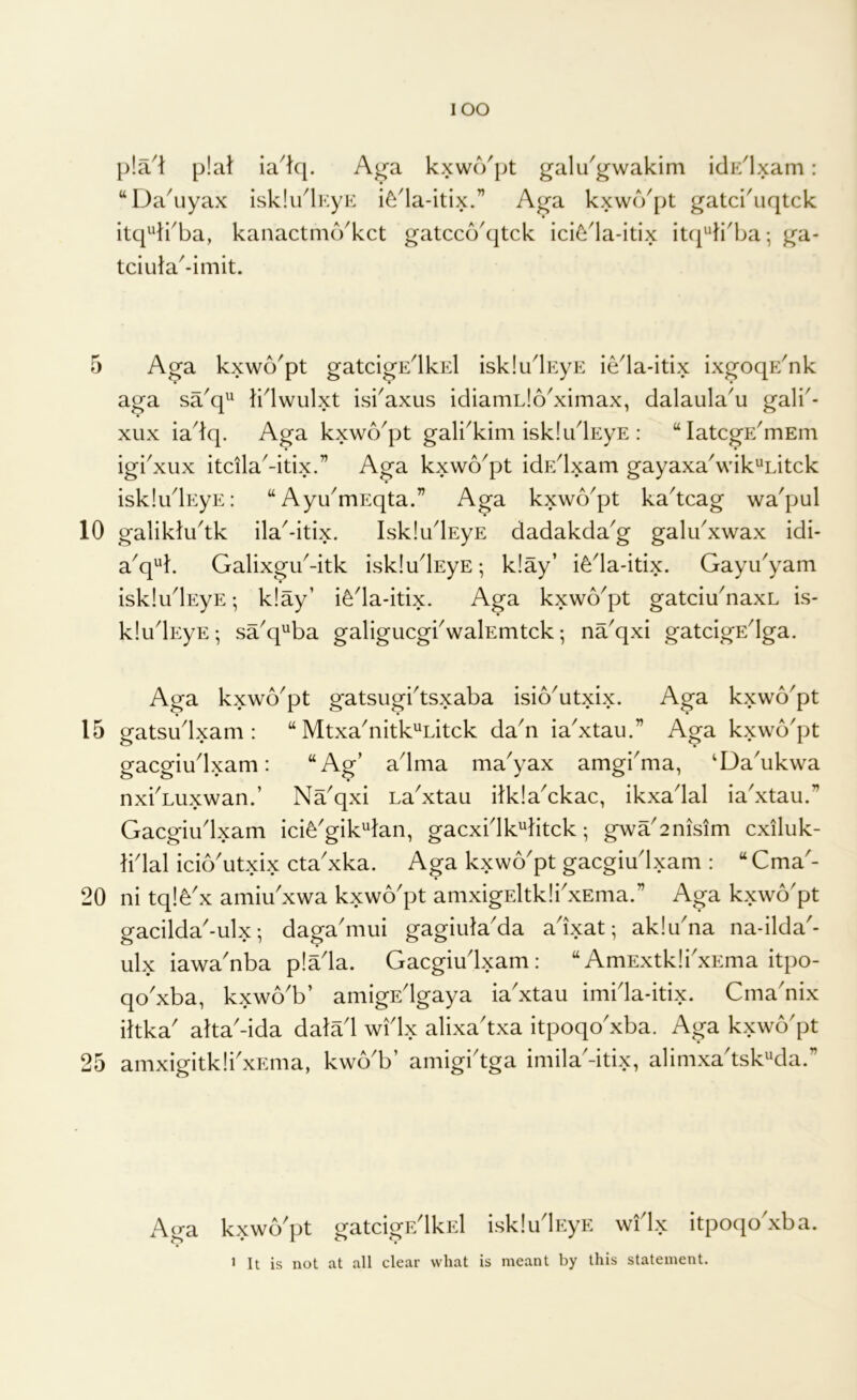 10 15 20 25 lOO p!a^t plat ia^kp A^a kxwo'pt galu'gwakim iclE^lxam: ‘‘Dakiyax isklu^lKyK i^'la-itix.” Aga kxwo^pt gatci'uqtck itq^irba, kanactmo'kct gatcco'qtck ici6la-itix itcj^ii'ba; ga- tciula^-imit. aga sa^q^ li^lwulxt isi'axus idiamLlo^ximax, dalaula'u gali'- xux iadq. Aga kxwo^pt gali^kim iskludEyE : “latcgE^mEm igbxux itcila^-itix.” Aga kxwo^pt idr/lxam gayaxa^wik^Litck iskludEyE: “ Ayu^mEqta.” Aga kxwo^pt kadcag wa'pul galikludk ila^-itix. IskludEyE dadakda^g galu^xwax idi- a^q^k Galixgu^-itk iskludEyE; k!ay’ i^da-itix. Gayu'yam iskludEyE; k!ay’ i^da-itix, Aga kxwo^pt gatciu^naxL is- kludEyE •, sa^q^ba galigucgbwalEmtck; na^qxi gatcigEdga. Aga kxwo^pt gatsugidsxaba isio^utxix. Aga kxwo^pt gatsudxam : “ Mtxa^nitk^Litck da^n ia'xtau.” Aga kxwo'pt gacgiudxam: “Ag’ adma ma^yax amgi^ma, ^Da'ukwa nxbLuxwan.’ Na^qxi La^xtau itklaAkac, ikxadal ia'xtau.” Gacgiudxam ici^'gik^tan, gacxidk'^ktck; gwa2nisim cxiluk- tidal icio'utxix cta'xka. Aga kxwo'pt gacgiudxam : “Cma'- ni tq!^x amiu'xwa kxwo'pt amxigEltkli'xEma.” Aga kxwo'pt gacilda-ulx •, daga'mui gagiula'da adxat; ak!una na-ilda'- ulx iawa'nba p!ada. Gacgiudxam: “AmExtk!i'xEma itpo- qo'xba, kxwo'b’ amigEdgaya iadxtau imida-itix. Crna'nix iltka' alta'-ida datad widx alixadxa itpoqo'xba. Aga kxwo'pt amxigitklbxEma, kw6b’ amigidga imilaGtix, alimxadsk^da.” kxwo'pt gatcigEdkEl isk!udp:yE widx itpoqo'xba. 1 It is not at all clear what is meant by this statement.