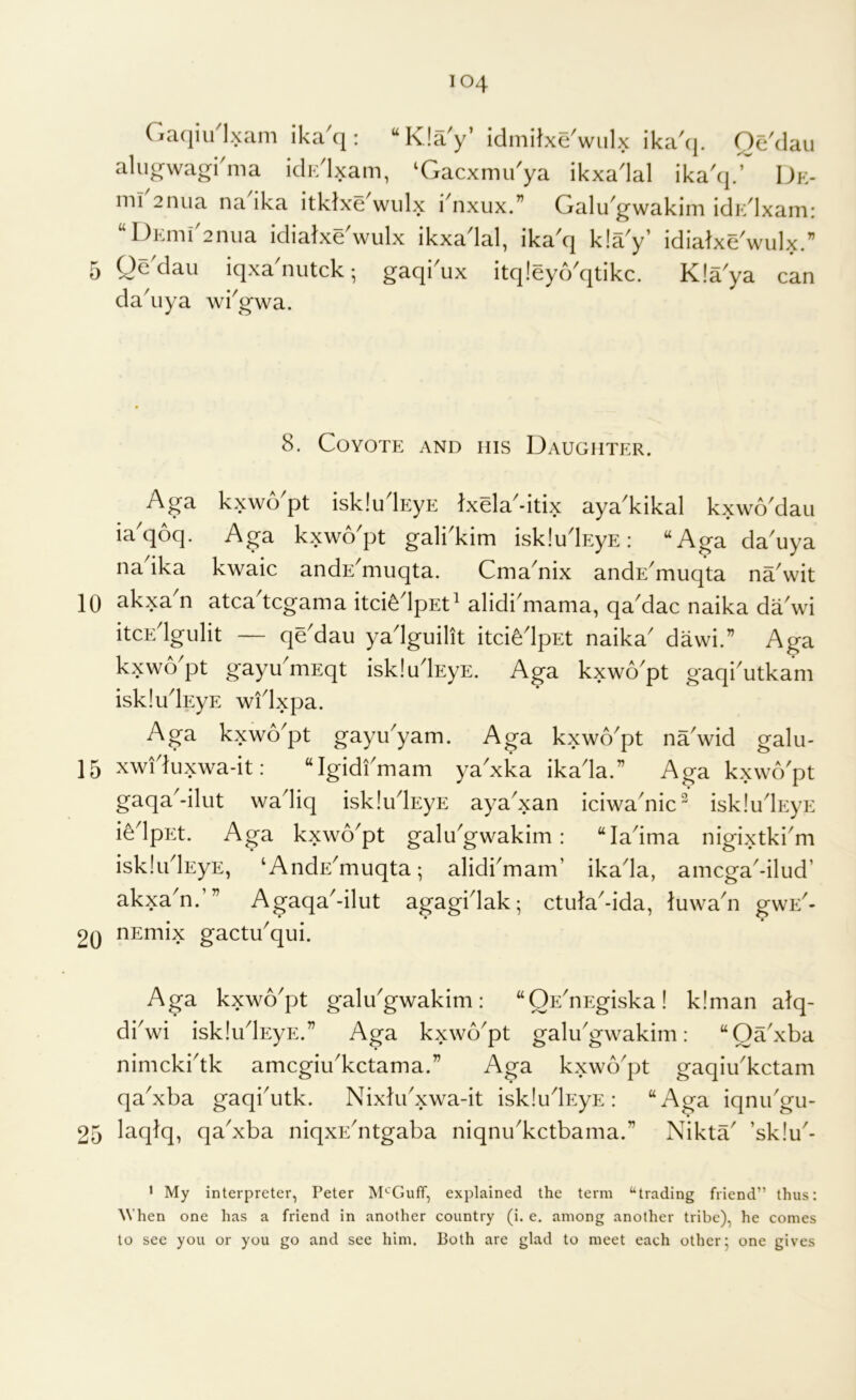 10 15 20 25 104 Ga(iiu1.xam ika'q: “KJay’ idmilxe'wulx ika'c], Qc'dau alujrwagi'ma idic'lxam, ‘Gacxmu'ya ikxa'lal ika'*].’ Dk- inl 2nua na ika itklxe^wiilx i'nxux.” Galu^gwakim idi/lxam: “DEmiGnua idiatxe'wulx ikxadal, ika'q kla'y’ idiatxe'wulx.” da'iiya wiVwa. 8. Coyote and his Daughter. Aga kxwo'pt isklulEyE IxgW-iUx aya'kikal kxwo'daii ia'qoq. Aga kxwo'pt galkkim iskludEyE: “Aga da'uya nadka kwaic andE^muqta. Cma^nix andE^muqta na'wit akxa n atca^tcgama itci^dpEt^ alidi^mama, qa^dac naika dadvi itcEdgulit — qe'dau yadguilit itci^dpEt naika^ dawi.” Aga kxwo^pt gayu^niEqt iskludEyE. Aga kxwo'pt gaqi'utkam iskludEyE widxpa. Aga kxwo^pt gayu^yam. Aga kxwo^pt nadvid galii- xwiduxwa-it: “Igidfmam yaxka ikada.” Aga kxwo'pt gaqa^-ilut wadiq iskludEyE ayadxan iciwa'nic^ isk!udp:yE i^dpEt. Aga kxwo'pt galu'gwakim: “ladma nigixtki'm iskludEyE, ‘ AndE'muqta; alidi'mam’ ikada, amcga'-ilud’ akxa'n.’” Agaqa'-ilut agagidak; ctida'-ida, luwadi gwE'- uEmix gactu'qui. Aga kxwo'pt galu'gwakim: “QE'uEgiska! kiman alq- di'wi isklu'lEyE.” Aga kxwo'pt galu'gwakim: “Qa'xba nimcki'tk amcgiu'kctama.” Aga kxwo'pt gaqiu'kctam qa'xba gaqi'utk. Nixki'xwa-it iskludEyE: “Aga iqnu'gu- laqiq, qa'xba niqxE'ntgaba niqnu'kctbama.” Nikta' ’sklu'- * My interpreter, Peter M'-'GufT, explained the term “trading friend” thus: When one has a friend in another country (i. e. among another tribe), he comes to see you or you go and see him. Both are glad to meet each other 5 one gives