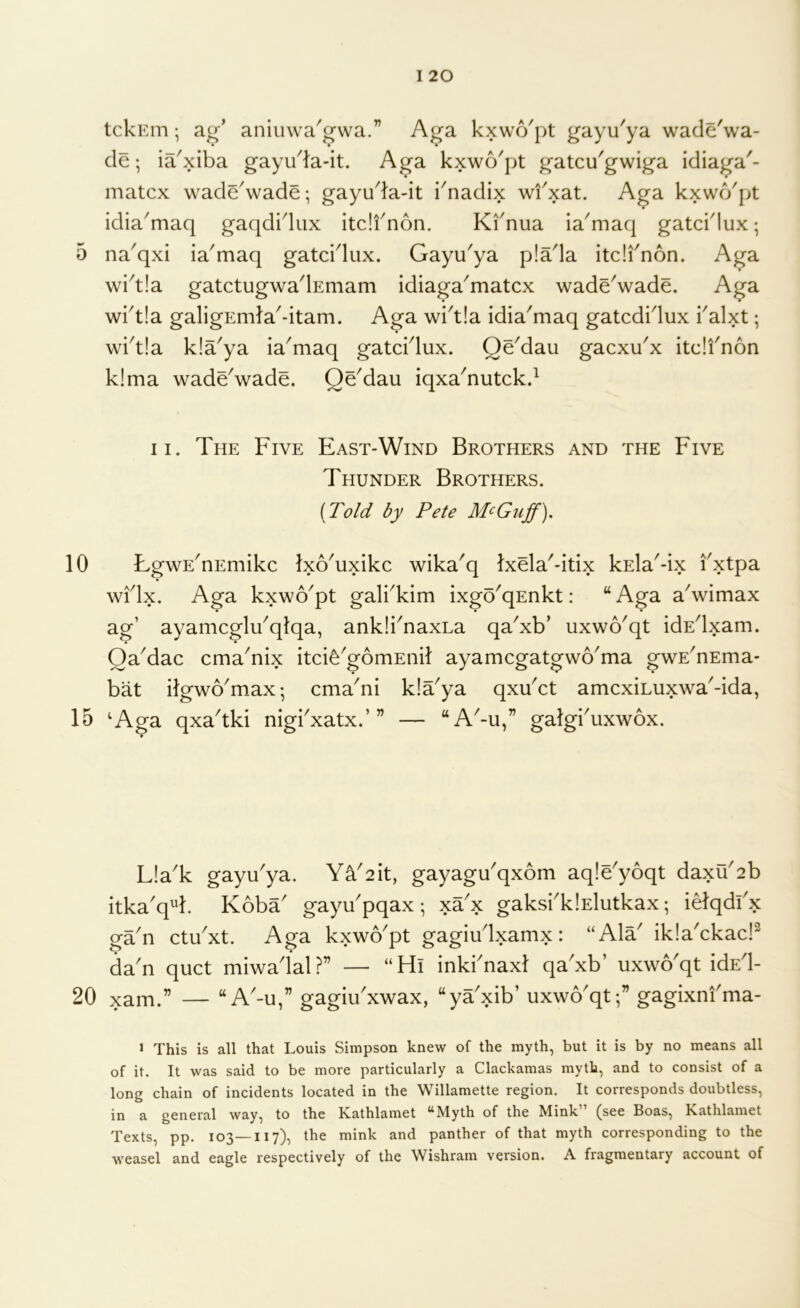 tclvEm; ag' aniuwa'gvva.” Aga kxwo'pt gayu'ya wade'wa- de; ia^xiba gayuda-it. Aga kxwo'pt gatcu'gwiga idiaga'- matcx wadeVade; gayuda-it i'nadix wfxat. Aga kxwcVpt idia^maq gaqdidiix itdfnon. Kfnua ia^maq gatcidux; 5 na^qxi ia^maq gatcidux. Gayu^ya p!ada itdi'non. Aga wi^t!a gatctugwadEmam idiaga^matcx waddwade. Aga wkt!a galigEmla'-itam. Aga wi'tla idia'maq gatcdidux kalxt; wkt!a kla^ya ia'maq gatddux. Qddau gacxdx itdfnon k!ma waddwade. Qddau iqxa^nutckd II. The Five East-Wind Brothers and the Five Thunder Brothers. [Told by Pete M<^Guff), 10 LgwE^nEmikc Ixo^uxikc wika'q Ixda'-itix kEla'-ix fxtpa widx. Aga kxwo^pt galkkim ixgo'qEnkt: “ Aga aVimax ag’ ayamcglu'qlqa, ankii^naxLa qa^xb’ uxwo^qt idEdxam. OaMac cma^nix itci^^gomEnil ayamcgatgwo^ma gwE^nEma- bat itgwo^max; cma'ni kla^ya qxdct amcxiLuxwaMda, 15 ‘Aga qxa^tki nigbxatx.’” — “A'-u,” galgbuxwox. L!ak gaydya. Ya2it, gayagdqxom aqldyoqt daxu2b itka'q^k Koba gaydpqax ; xax gaksbklElutkax; idqdi'x gan ctibxt. Aga kxwo'pt gagiudxamx: “Ala' ikla'ckad^ da'n quct miwadal?” — “Hi inki'naxl qa'xb’ uxwo'qt idEd- 20 xam.” — “ A'-u,” gagiu'xwax, “ya'xib’ uxwo'qt;” gagixnfma- > This is all that Louis Simpson knew of the myth, but it is by no means all of it. It was said to be more particularly a Clackamas myth, and to consist of a long chain of incidents located in the Willamette region. It corresponds doubtless, in a general way, to the Kathlamet “Myth of the Mink” (see Boas, Kathlamet Texts, pp. 103—117), the mink and panther of that myth corresponding to the weasel and eagle respectively of the Wishram version. A fragmentary account of