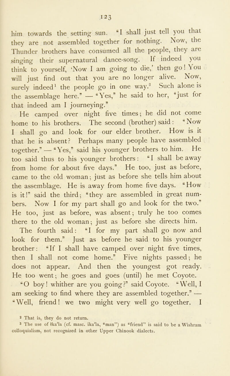 him towards the setting sun. “I shall just tell you that they are not assembled together for nothing. Now, the Thunder brothers have consumed all the people, they are singing their supernatural dance-song. If indeed you think to yourself, ‘Now I am going to die, then go ! You will just find out that you are no longer alive. Now, surely indeed^ the people go in one way. Such alone is the assemblage here.” — “Yes,” he said to her, “just for that indeed am I journeying.” He camped over night five times; he did not come home to his brothers. The second (brother) said : “ Now I shall o^o and look for our elder brother. How is it that he is absent? Perhaps many people have assembled together.” — “Yes,” said his younger brothers to him. He too said thus to his younger brothers : “ I shall be away from home for about five days.” He too, just as before, came to the old woman; just as before she tells him about the assemblage. He is away from home five days. “How is it!” said the third*, “they are assembled in great num- bers. Now I for my part shall go and look for the two.” He too, just as before, was absent; truly he too comes there to the old woman; just as before she directs him. The fourth said: “I for my part shall go now and look for them.” Just as before he said to his younger brother: “If I shall have camped over night five times, then I shall not come home.” Five nights passed *, he does not appear. And then the youngest got ready. He too went *, he goes and goes (until) he met Coyote. “O boy! whither are you going?” said Coyote. “Well, I am seeking to find where they are assembled together.” — “Well, friend! we two might very well go together. I 2 That is, they do not return. 3 The use of fka'la (cf. masc. ika'la, “man”) as “friend” is said to be a Wishram colloquialism, not recognized in other Upper Chinook dialects.