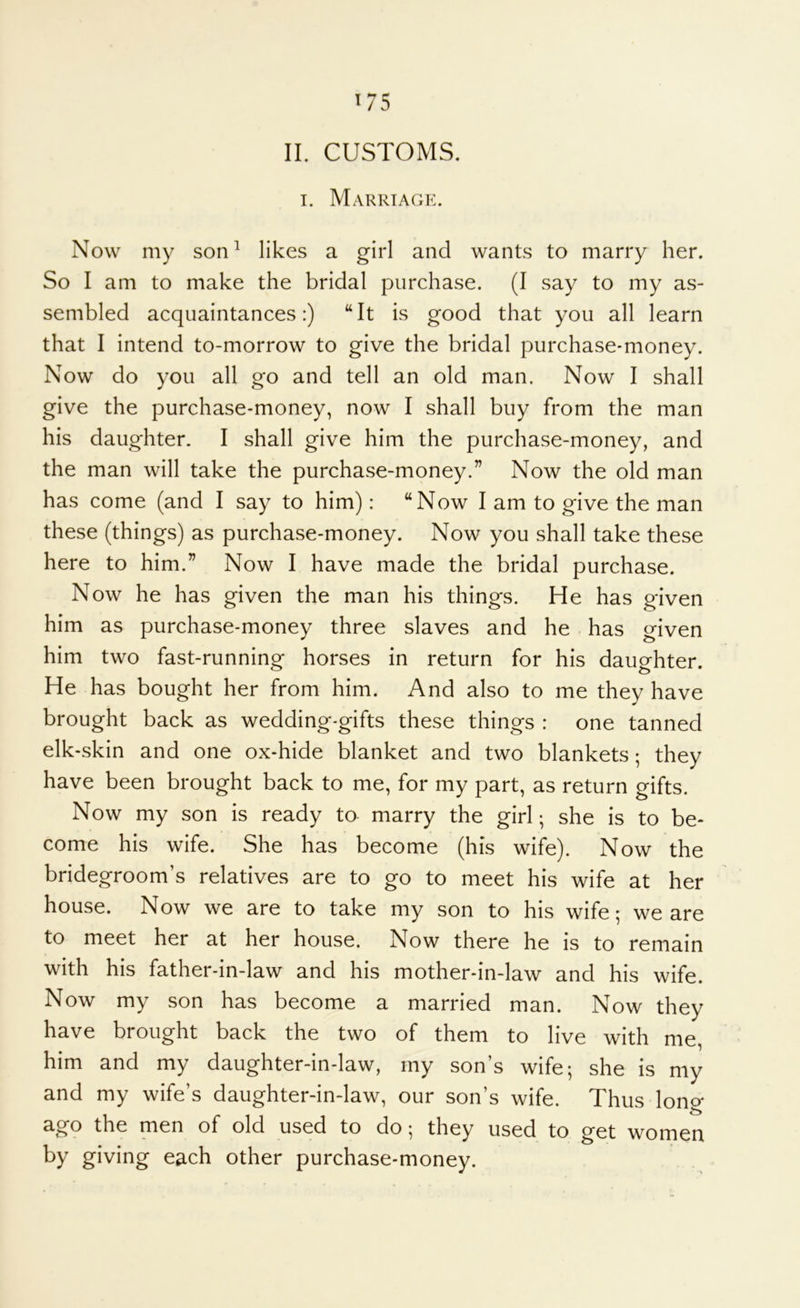 ^75 II. CUSTOMS. I. Marrtagp:. Now my son^ likes a girl and wants to marry her. So I am to make the bridal purchase. (I say to my as- sembled acquaintances:) “It is good that you all learn that I intend to-morrow to give the bridal purchase-money. Now do you all go and tell an old man. Now I shall give the purchase-money, now I shall buy from the man his daughter. I shall give him the purchase-money, and the man will take the purchase-money.” Now the old man has come (and I say to him): “Now I am to give the man these (things) as purchase-money. Now you shall take these here to him.” Now I have made the bridal purchase. Now he has given the man his things. He has given him as purchase-money three slaves and he - has given him two fast-running horses in return for his daughter. He has bought her from him. And also to me they have brought back as wedding-gifts these things : one tanned elk-skin and one ox-hide blanket and two blankets; they have been brought back to me, for my part, as return gifts. Now my son is ready to marry the girl; she is to be- come his wife. She has become (his wife). Now the bridegroom’s relatives are to go to meet his wife at her house. Now we are to take my son to his wife; we are to meet her at her house. Now there he is to remain with his father-in-law and his mother-in-law and his wife. Now my son has become a married man. Now they have brought back the two of them to live with me, him and my daughter-in-law, my son’s wife; she is my and my wife’s daughter-in-law, our son’s wife. Thus lono- ago the men of old used to do; they used to get women by giving each other purchase-money.