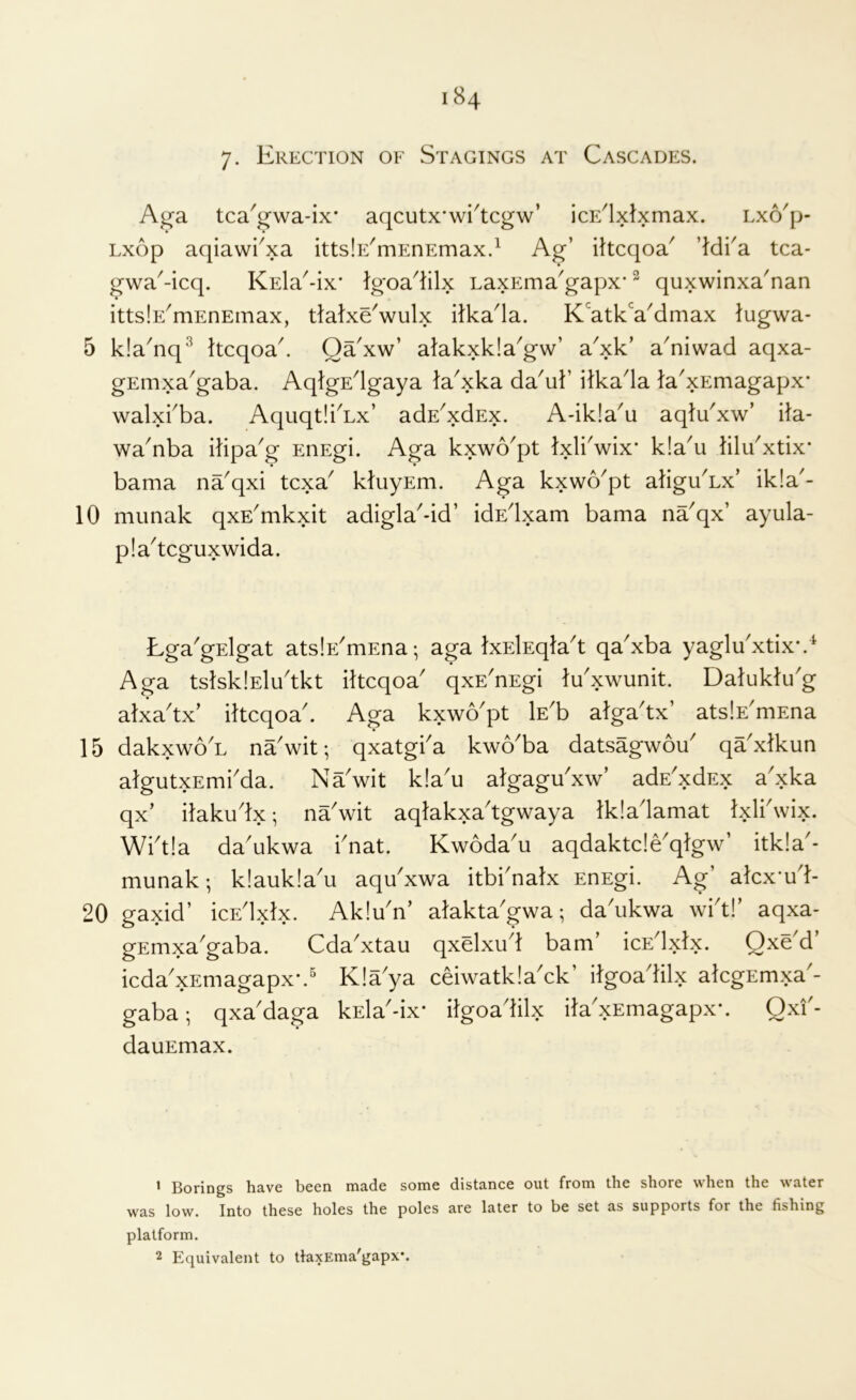Ag’a tca'g’wa-ix* aqcutx’wi^tcgw’ icE^lxlxmax. Lxo'p- Lxop aqiawi^xa ittslE^mEnEmax.^ Ag’ iltcqoa^ ’Hi'a tca- gwa^-icq. KEla^-ix* Igoa^lilx LaxEma^gapx* ^ quxwinxa'nan ittslE^mEnEinax, ttatxeVulx itka^la. K'atkVdmax lugwa- 5 kla^nq'* Itcqoa^ Qa'xw’ alakxkla^gw’ a^xk’ a^niwad aqxa- gEmxa^gaba. AqlgEdgaya ta^xka da^uk ilkada la'xEmagapx* walxi'ba. AquqtlkLx’ adE^xdEx. A-ik!a^u aqlu'xw’ ila- wa'nba itipa^g EnEgi. Aga kxwo'pt Ixlbwix* k!a'u klu^xtix* « • bama na'qxi tcxa kluyEm. Aga kxwo'pt atiguAx’ ik!a'- 10 munak qxE'mkxit adigla-id’ idEdxam bama na'qx’ ayula- pla^tcguxwida. Lga'gElgat atslE'mEna; aga IxElEqla't qa'xba yaglu'xtix*.^ Aga tslsklEludkt iltcqoa' qxE^nEgi lu'xwunit. Daluktu'g atxadx’ ihcqoad Aga kxwo'pt Wh alga'tx’ atslE^mEna 15 dakxwo'L na'wit-, qxatgka kwo'ba datsagwou qa'xlkun algutxEmi'da. Na'wit k!au algagu'xw’ adE^xdEx axka qx’ ilakudx; na'wit aqlakxa'tgwaya Ikladamat Ixlkwix. Wid!a dadikwa knat. Kwoda'u aqdaktc!eqlgw’ itk!a'- munak; k!auk!a'u aqu'xwa itbknalx EnEgi. Ag’ akx-ud- 20 gaxid’ icEdxlx. Akiu'n’ alakta'gwa; dadikwa wkt!’ aqxa- gEmxa'gaba. Cda'xtau qxdxud bam’ ICE ci icda'xEmagapx-.^ Kla'ya ceiwatkia'ck’ dgoadilx akgEmxa'- gaba; qxa'daga kEla'-ix- itgoadilx ita'xEmagapx'. Qxi'- dauEmax. » Borings have been made some distance out from the shore when the water was low. Into these holes the poles are later to be set as supports for the fishing platform. 2 Equivalent to tlaxEma'gapx*.
