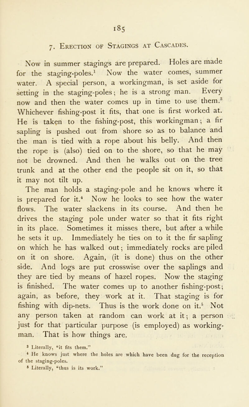 Now in summer stagings are prepared. Holes are made for the staging-poles.^ Now the water comes, summer water. A special person, a workingman, is set aside for setting in the staging-poles; he is a strong man. Every now and then the water comes up in time to use them.^ Whichever fishing-post it fits, that one is first worked at. He is taken to the fishing-post, this workingman; a fir sapling is pushed out from shore so as to balance and the man is tied with a rope about his belly. And then the rope is (also) tied on to the shore, so that he may not be drowned. And then he walks out on the tree trunk and at the other end the people sit on it, so that it may not tilt up. The man holds a staging-pole and he knows where it is prepared for it.^ Now he looks to see how the water flows. The water slackens in its course. And then he drives the staging pole under water so that it fits right in its place. Sometimes it misses there, but after a while he sets it up. Immediately he ties on to it the fir sapling on which he has walked out; immediately rocks are piled on it on shore. Again, (it is done) thus on the other side. And logs are put crosswise over the saplings and they are tied by means of hazel ropes. Now the staging is finished. The water comes up to another fishing-post; again, as before, they work at it. That staging is for fishing with dip-nets. Thus is the work done on it.^ Not any person taken at random can work at it; a person just for that particular purpose (is employed) as working- man. That is how things are. 3 Literally, “it fits them.” ^ He knows just where the holes are which have been dug for the reception of the staging-poles. * Literally, “thus is its work.”