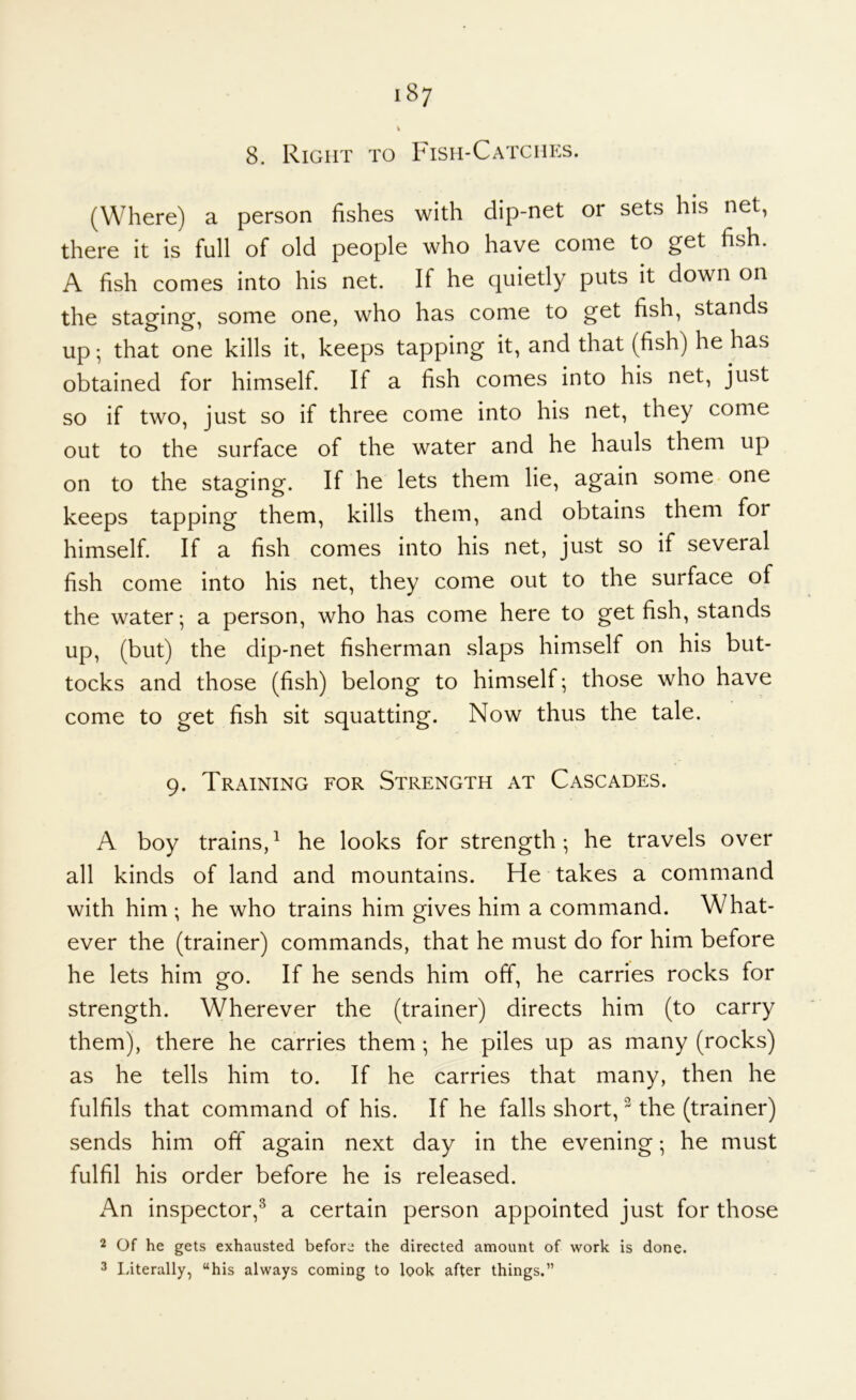 V 8. Right to Fish-Catches. (Where) a person fishes with dip-net or sets his net, there it is full of old people who have come to get fish. A fish comes into his net. If he quietly puts it down on the staging, some one, who has come to get fish, stands up; that one kills it, keeps tapping it, and that (fish) he has obtained for himself. If a fish comes into his net, just so if two, just so if three come into his net, they come out to the surface of the water and he hauls them up on to the staging. If he lets them lie, again some - one keeps tapping them, kills them, and obtains them for himself. If a fish comes into his net, just so if several fish come into his net, they come out to the surface of the water; a person, who has come here to get fish, stands up, (but) the dip-net fisherman slaps himself on his but- tocks and those (fish) belong to himself; those who have come to get fish sit squatting. Now thus the tale. 9. Training for Strength at Cascades. A boy trains,^ he looks for strength; he travels over all kinds of land and mountains. He takes a command with him ; he who trains him gives him a command. What- ever the (trainer) commands, that he must do for him before he lets him go. If he sends him off, he carries rocks for strength. Wherever the (trainer) directs him (to carry them), there he carries them ; he piles up as many (rocks) as he tells him to. If he carries that many, then he fulfils that command of his. If he falls short, ^ the (trainer) sends him off again next day in the evening; he must fulfil his order before he is released. An inspector,^ a certain person appointed just for those 2 Of he gets exhausted before the directed amount of work is done. 3 laterally, “his always coming to look after things.”