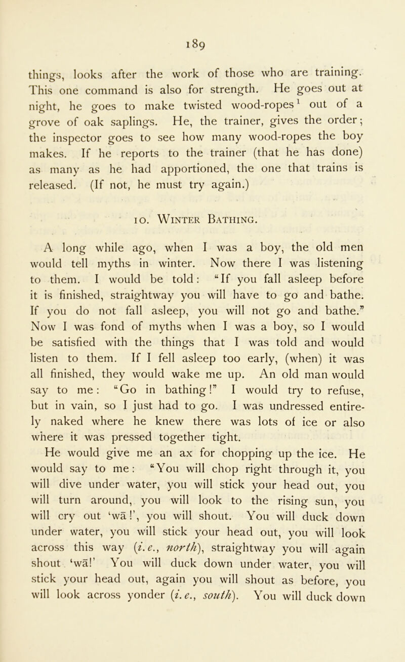 things, looks after the work of those who are training. This one command is also for strength. He goes out at night, he goes to make twisted wood-ropes ^ out of a grove of oak saplings. He, the trainer, gives the order; the inspector goes to see how many wood-ropes the boy makes. If he reports to the trainer (that he has done) as many as he had apportioned, the one that trains is released. (If not, he must try again.) lo. Winter Bathing. A long while ago, when I was a boy, the old men would tell myths in winter. Now there I was listening to them. I would be told: “If you fall asleep before it is finished, straightway you will have to go and bathe. If you do not fall asleep, you will not go and bathe.” Now I was fond of myths when I was a boy, so I would be satisfied with the things that I was told and would listen to them. If I fell asleep too early, (when) it was all finished, they would wake me up. An old man would say to me: “Go in bathing!” I would try to refuse, but in vain, so I just had to go. I was undressed entire- ly naked where he knew there was lots of ice or also where it was pressed together tight. He would give me an ax for chopping up the ice. He would say to me: “You will chop right through it, you will dive under water, you will stick your head out, you will turn around, you will look to the rising sun, you will cry out 'wa!’, you will shout. You will duck down under water, you will stick your head out, you will look across this way [i.e., nortli)^ straightway you will again shout ‘wal’ You will duck down under water, you will stick your head out, again you will shout as before, you will look across yonder (i.e., south). You will duck down