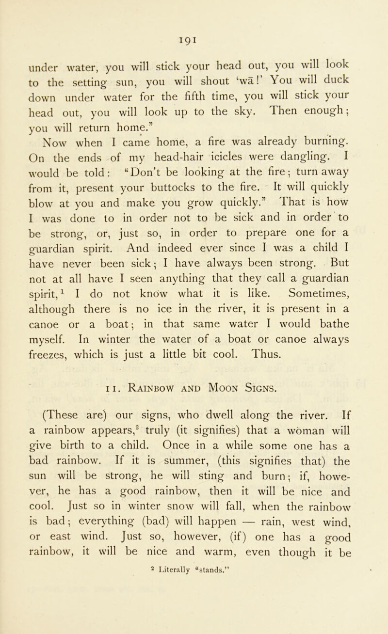 under water, you will stick your head out, you will look to the setting sun, you will shout ‘wa! You will duck down under water for the fifth time, you will stick your head out, you will look up to the sky. Then enough; you will return home.” Now when I came home, a fire was already burning. On the ends of my head-hair icicles were dangling. I would be told: “Don’t be looking at the fire; turn away from it, present your buttocks to the fire. It will quickly blow at you and make you grow quickly.” That is how I was done to in order not to be sick and in order to be strong, or, just so, in order to prepare one for a guardian spirit. And indeed ever since I was a child I have never been sick; I have always been strong. But not at all have I seen anything that they call a guardian spirit, ^ I do not know what it is like. Sometimes, although there is no ice in the river, it is present in a canoe or a boat; in that same water I would bathe myself. In winter the water of a boat or canoe always freezes, which is just a little bit cool. Thus. 11. Rainbow and Moon Signs. (These are) our signs, who dwell along the river. If a rainbow appears,^ truly (it signifies) that a woman will give birth to a child. Once in a while some one has a bad rainbow. If it is summer, (this signifies that) the sun will be strong, he will sting and burn; if, howe- ver, he has a good rainbow, then it will be nice and cool. Just so in winter snow will fall, when the rainbow is bad; everything (bad) will happen — rain, west wind, or east wind. Just so, however, (if) one has a good rainbow, it will be nice and warm, even though it be