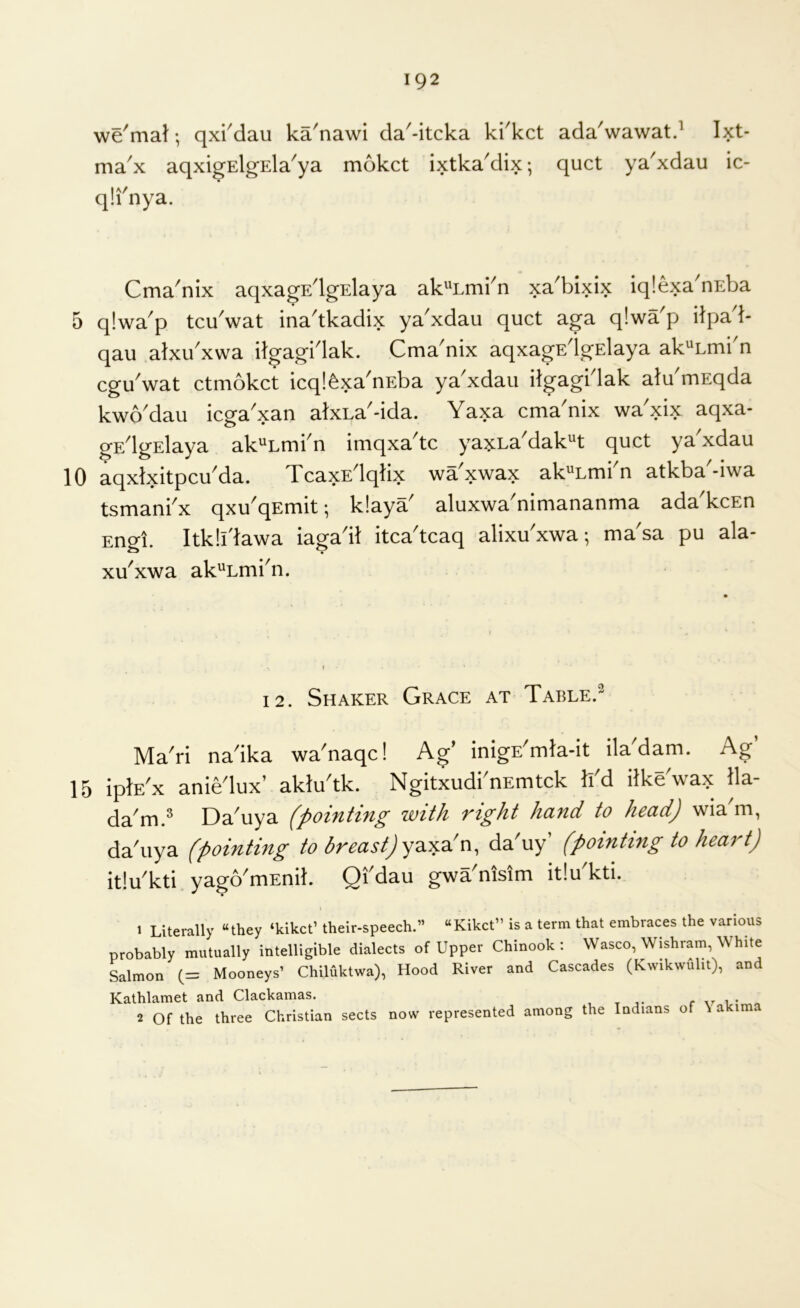 we'mal; qx^dau ka'nawi da'-itcka ki^kct ada'wawatd Ixt- max aqxigElgEla'ya mokct ixtka'dix; quct ya^xdau ic- q!i'nya. Cma'nix aqxagEdgslaya ak^'Emi^n xa^bixix iqlexa'nEba 5 qlwa'p tcu'wat ina'tkadix ya'xdau quct aga qlwa'p ilpad- qau alxu^xwa dgagblak. Cma^nix aqxagEdgElaya ak^Lmi n cguVat ctmokct icql^xa'uEba ya'xdau ilgagblak atu'ruEqda kwo'dau icga'xan atxLa'-ida. Yaxa cma'nix wa'xix aqxa- gE^lgElaya ak^Lmbn imqxa^tc yaxLa^dak^t quct ya xdau 10 aqxlxitpcu^da. TcaxE^lqlix wa xwax ak'^Lmi n atkba -iwa tsmanbx qxu'qEmit; k!aya' aluxwa'nimananma ada'kcEn Engl. Itkll'lawa iaga'it itca'tcaq alixu'xwa •, ma'sa pu ala- xu^xwa ak^Lmbn. 12. Shaker Grace at Table.^ MaTi na'ika wa'naqc! Ag' inigE^mla-it ila'dam. Ag’ 15 iplE'x aniedux’ akludk. NgitxudbnEmtck li'd ilke'wax 11a- da^iu.^ Da^uya with vi^ht hdfid to hccid^ wia m, da'uya (pointing to breast) yda'uy’ (pointing to heart) itluTti yago'mEnit. Qfdau gwa'nisim itIuTti. j 1 Literally “they ‘kikct’ their-speech.” “Kikct” Is a term that embraces the various probably mutually inteUigible dialects of Upper Chinook: Wasco, Wishram, White Salmon (= Mooneys’ Chiluktwa), Hood River and Cascades (Rvvikwiilit), and Kathlamet and Clackamas. r i „ 2 Of the three Christian sects now represented among the Indians of \ akima
