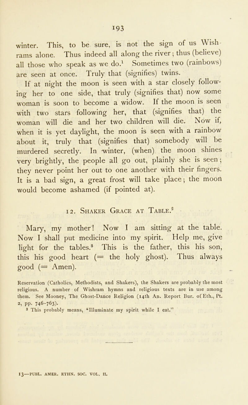 winter. This, to be sure, is not the sign of us Wish- rams alone. Thus indeed all along the river; thus (believe) all those who speak as we do.' Sometimes two (rainbows) are seen at once. Truly that (signifies) twins. If at night the moon is seen with a star closely follow- ing her to one side, that truly (signifies that) now some woman is soon to become a widow. If the moon is seen with two stars following her, that (signifies that) the woman will die and her two children will die. Now if, when it is yet daylight, the moon is seen with a rainbow about it, truly that (signifies that) somebody will be murdered secretly. In 'winter, (when) the moon shines very brightly, the people all go out, plainly she is seen ; they never point her out to one another with their fingers. It is a bad sign, a great frost will take place; the moon would become ashamed (if pointed at). 12. Shaker Grace at Table.^ ■ Mary, my mother ! Now I am sitting at the table. Now I shall put medicine into my spirit. Help me, give light for the tables.^ This is the father, this his son, this his good heart (= the holy ghost). Thus always good (= Amen). Reservation (Catholics, Methodists, and Shakers), the Shakers are probably the most religious. A number of Wishram hymns and religious texts are in use among them. See Mooney, The Ghost-Dance Religion (14th An. Report Bur. ofEth., Pt. 2, pp. 746-763). 3 This probably means, “Illuminate my spirit while I eat.” 13—PUBL. AMER. ETHN. SOC. VOL. II.