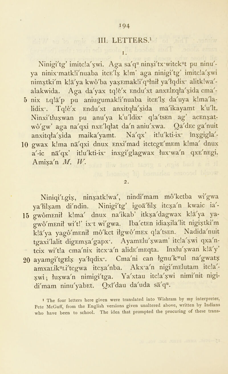 III. LETTERS.' I. Ninigi^tg’ imitda'xwi. Aga sa'q^ ninxrtx'witck^t pu ninT- ya ninixTaatklTnuaba itcE^x k!m’ aga ninigi^tg’ imitda'xwi nimxtkkm kla^ya kwoTa yaxEmak!kq^4niI ya^Iqdix* alitkiwa^- alakwida. Aga da^yax tq!dx Endu^xt anxElEqIa'xida cma'- 5 nix Lqla^p pu aniugumakli^nuaba itcEdx da'uya klmada- lidix-. Tq!dx Endibxt anxitqia'xida madkayamt kVlt. Ninxl^tluxwan pu anTya k\iddix* qla^tsEn ag’ acEnxat- wo'gw’ aga na^qxi nxEdqIat dan aniudxwa. Qa'dEc ga'nuit anxitqla^xida malka^yamt. Na^qx’ it!dkti-ix* inxgigla^- 10 gwax k!ma na^qxi dnux Enxbmad itctcgE^mEm k!ma^ dnux a'-ic na^qx’ it!uTti-ix* inxgi'glagwax lux’wa'n qxE'nEgi. Amixa^n M. JV. 2. NiniqiTgix, ninxatklwa', nindbmam moTctba wbgwa yadilxam dbndin. Ninigbtg’ igoadilx itcxa'n kwaic ia'- 15 gwomEnil k!ma' dnux nadkab’ itkxa'dagwax kla'ya ya- o-wo'mEnil wbt!’ ix’t wkgwa. IbaAtEn idiaxiladit nigixtkkm kla'ya yago'mEnit mo'kct itgwo'mEx qIa'tsEn. Nadida'nuit tgaxi'lalit digEmxa'gapx-. AyamElu'xwam’ itcla'xwi qxan- tcix wi't!a cma'nix itcx-a'n alidE'niEqta. Inxtu'xwan k!a'y’ 20 ayamgktgElx ya tqdix'. Cma ni can tgnu k'ul na gwatx amxaLik“Li'tcgwa itcxa'nba. Akx'a'n nigkmElutam itda'- xwi; tuxwa'n nimigktga. Yabxtau itda'xwi nimknit nigi- dkmam ninu'yabEt. Oxi'dau da'uda sa'q“. > The four letters here given were translated into Wishram by my interpreter, Pete McGuff, from the English versions given unaltered above, written by Indians who have been to school. The idea that prompted the procuring of these trans-