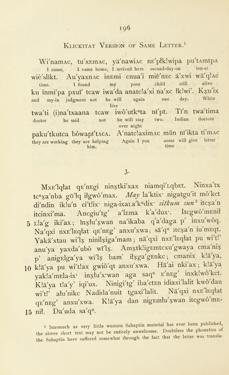 Klickitat Version of Same Letter.^ Wi^namAc, tu^xEniAc, ya^nawiAc nE^ptklwipa pu'tAmtpA I came, I came home, I arrived here second-day-on ten-at wie'slikt. Au'yaxnAC inEmi cnua'i mife'nEC a'xwi wa'q!Ac time. I found my poor child still alive ku inmi^pa pxuf tcaw iwa^da anatcla^xi na^xc lk!wk. Kxu ix and my-in judgment not he will again one day. White live twa^ti (i)na^txaana tcaw iwo'utk^ta nfpt. Tfn twa^tima doctor he said not he will stay two. Indian doctors over night paku'tkutca bowapftACA. A'natdaximAc mun nl'ikta tkmAC they are working they are helping Again I you some will give letter him. time MxEdqlat qE^nEgi ninxtkkxax niamqkLqbEt. Ninxa tx tc^^xa^nba go Iq itgwo max. May la'ktix* nigatgudt mo'kct dkndin iklu'n ci'tlix* niga-ixaLa'kMix* sitkum stin^ itcxa'n itcinxkma. Ancgiu'tg’ adEma kVdux*. ItcgwomEnil 5 Lla^g ikkax; inxtu^xwan nadkaba q a^daga p inxu woq. Na'qxi nxEdEqlat qE^nEg’ anxu'xwa; sa'q^ itcxa'n idmEqt. Yaka'xtau widx ninilxiga'mam; na^qxi nxEdEqlat pii wi t! anu^ya yaxda^ubo wi^lx. AmxtkligEmtcxu gwaya cma nix p’ anigElga^ya wi^lx bam’ itxga^gEnkc; cmanix k!a ya, 10 k!aya pu widlax gwio'qt anxu'xwa. Haai nkkax; k!aya yak!amEla-ix* inxlux*wan aga saq^ E^nEg inxklwokct. Kla'ya t!a'y’ iqkux. Ninigidg’ ibadtEn idiaxidalit kwo dau wid!’ alu'nikc Nadida'nuit tgaxidalit. Na'qxi nxEdEqlat qdnEg’ anxu xwa. Kla^ya dan nigEmlu xwan itcgwYmE- 15 nil. Da'uda sa'q^. 1 Inasmuch as very little western Sahaptin material has ever been published the above short text may not be entirely unwelcome. Doubtless the phonetics of the Sahaptin have suffered somewhat through the fact that the letter was transla-