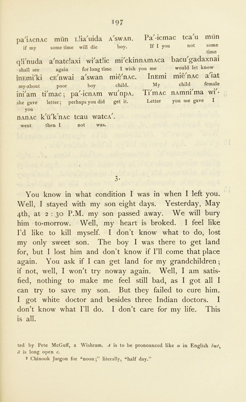 pa^iAcnAc mun iJia 'uida if my some time will die A SWAn. boy. Fa'-icmac tca'u miln If I you not qli'nuda shall see iiiEmi^ki my-about some time a^natclaxi wi^at!ic mi^ckinnArriAca bacu gadaxoai again for long time I wish you me would let know a^swan boy mie^nAc. child. / CE nwai poor inkam tkmac; pa^-icnAm wu npA she gave letter; perhaps you did get it. you nADAc k^'u^k^'nAc tcau watcA^ went then I not was. InEmi mie^nAc a'iat My child female TkmAc iiAmnrma wb- Letter you me gave I J* You know in what condition I was in when I left you. Well, I stayed with my son eight days. Yesterday, May 4th, at 2 : 30 P.M. my son passed away. We will bury him to-morrow. Well, my heart is broked. I feel like I’d like to kill myself. I don’t know what to do, lost my only sweet son. The boy I was there to get land for, but I lost him and don’t know if I’ll come that place again. You ask if I can get land for my grandchildren ; if not, well, I won’t try noway again. Well, I am satis- fied, nothing to make me feel still bad, as I got all I can try to save my son. But they failed to cure him. I got white doctor and besides three Indian doctors. I don’t know what I’ll do. I don’t care for my life. This is all. ted by Pete McGuff, a Wishram. A is to be pronounced like u in English but^ d is long open e, 2 Chinook Jargon for “noon;” literally, “half day.”