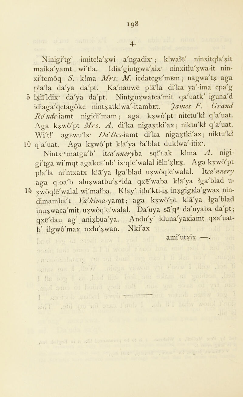 iqS 4- Ninigi^tg’ imitda'xwi a^ngadix*; kiwald ninxitqta'xit maika^yamt wi^tla. Idia^giutgwa^xix* ninxitldxwa-it nin- x^tcmoq k!ma Mrs. M. icdatcgE^mEm; nagwa'tx aga p!ada da'ya da^pt. Ka^nauwe p!ada dika ya^-ima cpa'g 5 ixlfldix* da^ya da^pt. Nintguxwatca^mit qa'uatk’ igunaM idiaga^qctagokc nintxatklwa^-itambEt. Janies F. Grand Ro'nde-idimt nigidbmam; aga kxwo'pt nitctu^kt q’a^uat. Aga kxwo^pt Mrs. A. dbka nigaxtkbax; niktdkl q’a'uat. Wbt!’ agEwudx* DaAles-\diV[\t dbka nigaxtki^ax •, niktdkt 10 q'a^uat. Aga kxwo^pt k!a^ya la^blat duk!wa^-itix*. Nintx’^^matga^b’ \Xca'7inery\>2^ sqiAak k!ma A. nigi- gbtga wbmqt agakcE^nb’ ix*q!dwalal idE^xlEx. Aga kxwo'pt p!ada nbntxatx k!aya Iga'blad uxwoqldwalal. Xua'nnery aga qloa^b aluxwatbi/x'^ida qxdwaba k!a^ya Iga^blad u- 15 xwoqldwalal wbmalba. K!ay’ it!u kti-ix inxgigEla'gwax nin- dimambaA Ya'kima-yd^voX \ aga kxwo'pt kla^ya tga'blad inuxwaca^mit uxwoqldwalal. Da^uya sa^q^ da^iyaba dapt-, qxddau ag’ anixbua'ya. Anddy’ iduna'yaxiamt qxa'uat- b’ itgwo^max nxldxwan. Nkbax r ambutxix —.