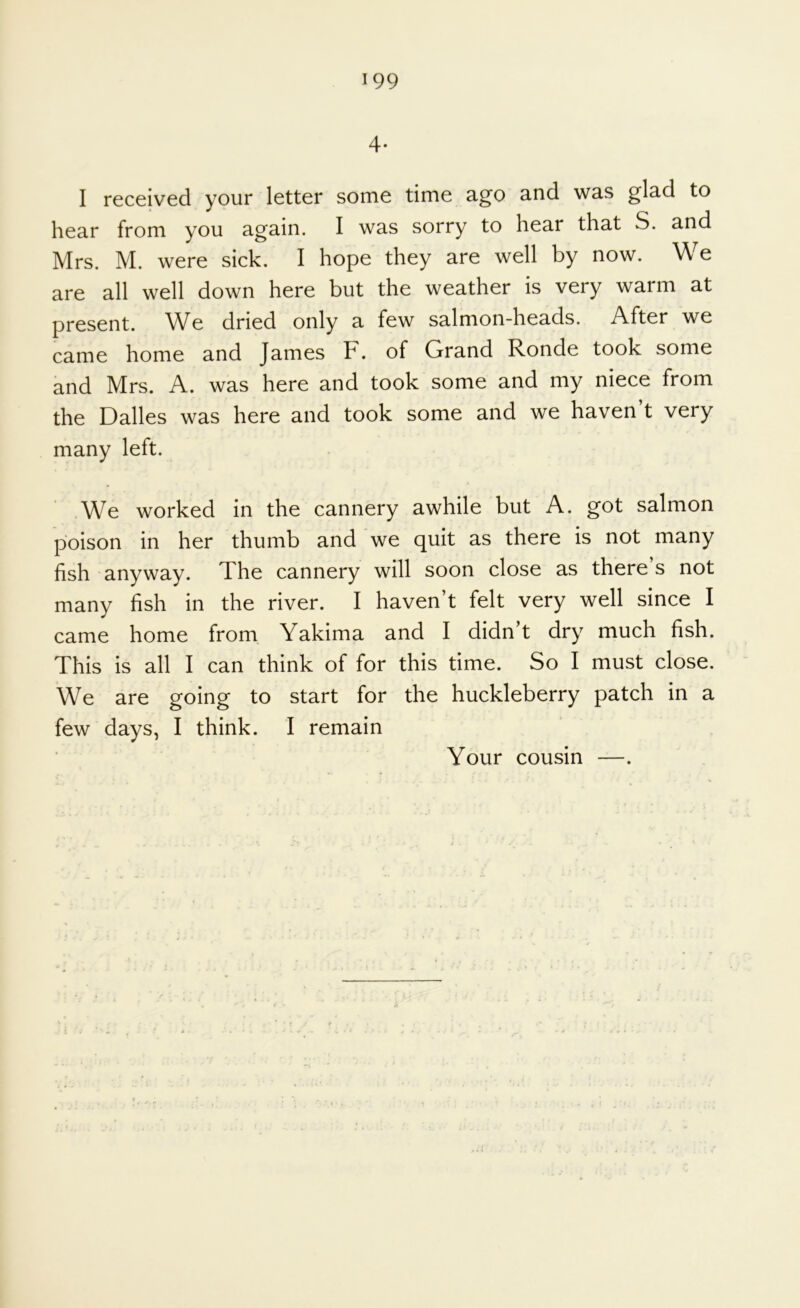 4- I received your letter some time ago and was glad to hear from you again. I was sorry to hear that S. and Mrs. M. were sick. I hope they are well by now. We are all well down here but the weather is very warm at present. We dried only a few salmon-heads. After we came home and James F. of Grand Ronde took some and Mrs. A. was here and took some and my niece from the Dalles was here and took some and we haven’t very many left. We worked in the cannery awhile but A. got salmon poison in her thumb and we quit as there is not many fish anyway. The cannery will soon close as there’s not many fish in the river. I haven’t felt very well since I came home from. Yakima and I didn’t dry much fish. This is all I can think of for this time. So I must close. We are going to start for the huckleberry patch in a few days, I think. I remain Your cousin —.