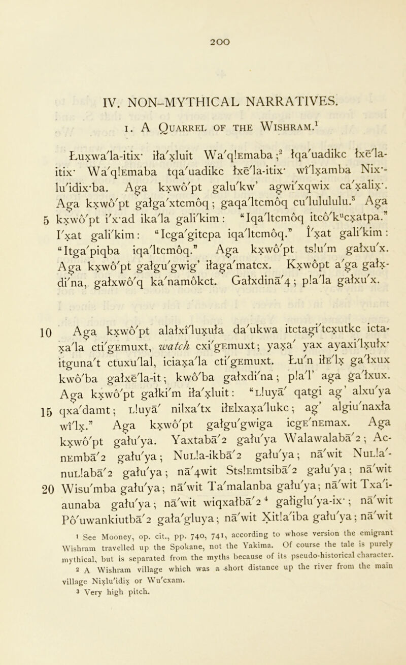 IV. NON-MYTHICAL NARRATIVES. I. A Quarrel of the Wishram.^ Luxwala-itix* ita^xluit Wa^qlEmaba Iqa^uadikc Ixeda- itix* Wa^qlEmaba tqa^uadikc Ixeda-itix* wflxamba Nix*- luddix’ba. Aga kxwo'pt g’aluTw’ agwbxqwix ca^xalix*. Aga kxwo^pt galga^xtcmoq; gaqadtcmoq cudulululu.^ Aga 5 kxwo'pt i'x*ad ikada galbkim : “Iqadtcmoq itcoVcxatpa.” Exat galbkim: “Icga'gitcpa iqadtcmoq.” I^xat galbkim: “Itga^piqba iqadtcmoq.” Aga kxwo^pt ts!i/m galxu x. Aga kxwo'pt gatgu^gwig’ itaga'matcx. Kxwopt a^ga gatx- dbna, gatxwo^q ka^namokct. Gatxdina^q ; p!a^la gatxu x. 10 ' Aga kxwo'pt alalxiduxula da'ukwa itctagbtcxutkc icta- xada ctbgEmuxt, watch cxbgEmuxt •, yaxa^ yax ayaxi Ixulx* itguna^t ctuxudal, iciaxada ctbgEmuxt. Lu^n ilE lx ga txux kwoTa galxeda-it; kwYba galxdi'na; p!ad’ aga gadxux. Aga kxwo^pt galki^m ita^xluit: “Lluya qatgi ag alxu ya 15 qxa'damt; Lluya' nilxadx iMxaxadukc; ag’ algiu'naxla widx.” Aga kxwo^pt galgu^gwiga icgE^nEmax. Aga kxwo'pt galTya. Yaxtaba2 galTya Walawalaba 2 ; Ac- nEmba^2 g'alu ya \ NuL!a-ikba 2 galu ya ; na wit NuLla - nuL!aba^2 galTya; na^qwit Sts!Emtsiba^2 galu ya; na wit 20 Wisu'mba gatu'ya; na'wit Ta'malanba galTya; nadvit TxaV aunaba galu'ya ; naVit wiqxalba 2 ^ gatiglu'ya-ix*; na'wit Pouwankiutba 2 gala'gluya; n^wit Xitladba gain ya; naVit 1 See Mooney, op. cit., pp. 740, 74U according to whose version the emigrant Wishram travelled up the Spokane, not the Yakima. Of course the tale is purely mythical, but is separated from the myths because of its pseudo-historical character. 2 A Wishram village which was a -short distance up the river from the main village Nixlu'idix or Wu'cxam. 3 Very high pitch.