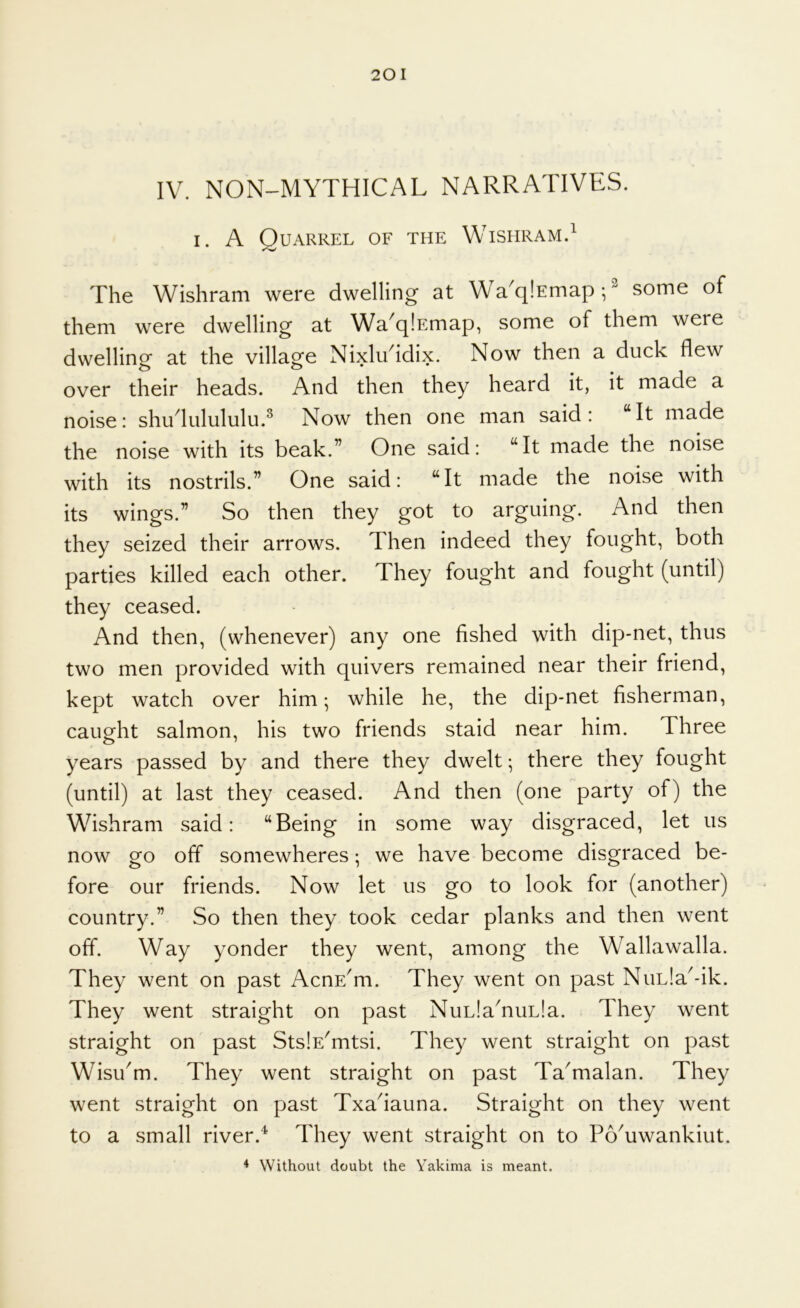 IV. NON-MYTHICAL NARRATIVES. I. A Quarrel of the Wishram.^ The Wishram were dwelling at Wa'qlEmap;^ some of them were dwelling at Wa^qlEmap, some of them were dwelling at the village Nixlu^idix. Now then a duck flew over their heads. And then they heard it, it made a noise: shuflulululu.^ Now then one man said: “It made the noise with its beak.” One said: “It made the noise with its nostrils.” One said: “It made the noise with its wings.” So then they got to arguing. And then they seized their arrows. Then indeed they fought, both parties killed each other. They fought and fought (until) they ceased. And then, (whenever) any one fished with dip-net, thus two men provided with quivers remained near their friend, kept watch over him; while he, the dip-net fisherman, caught salmon, his two friends staid near him. Three years passed by and there they dwelt •, there they fought (until) at last they ceased. And then (one party of) the Wishram said: “Being in some way disgraced, let us now go off somewheres; we have become disgraced be- fore our friends. Now let us go to look for (another) country.” So then they took cedar planks and then went off. Way yonder they went, among the Wallawalla. They went on past AcnE^m. They went on past NuL!a^-ik. They went straight on past NuLla^nuLla. They went straight on past StslE^mtsi. They went straight on past Wisu'm. They went straight on past Ta^malan. They went straight on past Txa^iauna. Straight on they went to a small river.^ They went straight on to PoTwankiut. ^ Without doubt the Yakima is meant.
