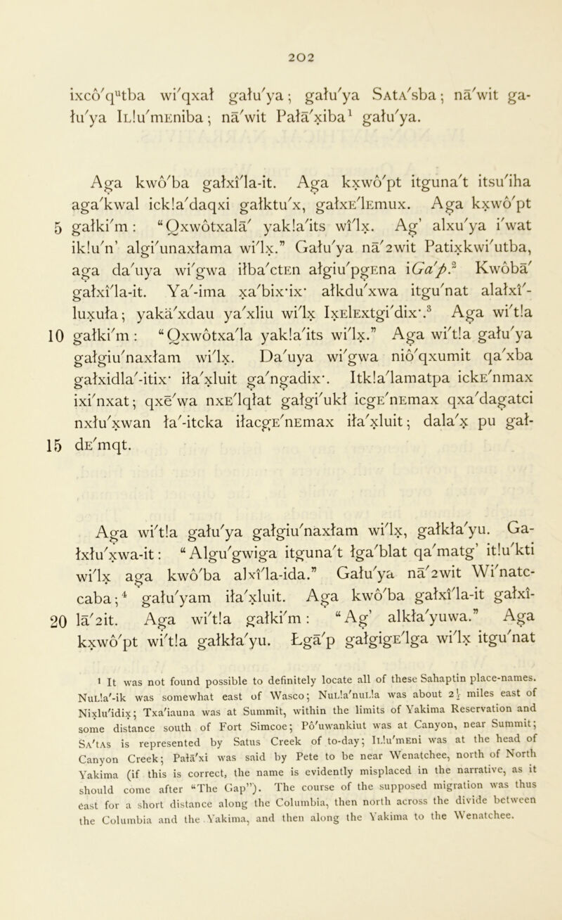 ixco^q^tba wi^qxat gatu'ya; galu^ya SAtA^sba; na'wit ga- libya iLlu^mEniba; naSvit Pata'xiba^ gak/ya. Aga kwo^ba galxPla-it. Aga kxwo'pt itgunak itsu'iha aga^kwal icklaMaqxi galktu^x, galxE^Emux. Aga kxwo'pt 5 gatkbm : “Qxwotxala^ yakla^its wflx. Ag’ alxu^ya i'wat iklu^n’ algbunaxtama wblx.” Gatibya na'2wit Patixkwbutba, aga dakiya wiGwa Pba^ctEn algiu^pgEna \Gap?‘ Kwoba^ gatxPla-it. Ya^-ima xa^bix’ix* atkdYxwa itgu'nat alatxi^- luxula; yaka^xdau ya'xliu wPlx IxElExtgi'dix*.^ wbt!a 10 gatkbm : “Qxwotxada yakladts wblx.” Aga wbt!a galu^ya galgiYnaxlam widx. Da^uya wbgwa nio^qxumit qaYba galxidla-itix* ila'xluit ga^ngadix*. Itkiadamatpa ickE^nmax ixbnxat; qxeVa nxEdqlat galgbukt icgE^nEmax qxa'dagatci nxlu'xwan la'-itcka itacgE'nEmax ila'xluit^ dala'x pu gat- 15 dE'mqt. Aga wbt!a gatu'ya gatgiu'naxtam widx, gatkta'yu. Ga- txtu^xwa-it: “Algu^gwiga itguna^t tga^blat qa matg it!u kti widx ap’a kwo^ba alxida-ida.” GatYya na^2wit Wi natc- caba •, ^ gatiPyam ita^xluit. Aga kwo^ba gatxi la-it gatxi- 20 Ia^2it. Aga wbt!a gatkbm: “Ag’ alkta'yuwa.” Aga kxwo'pt wikla gatkta'yu. Lga'p gatgigEdga widx itgu'nat ^ It was not found possible to definitely locate all of these Sahaptin place-names. NuL'.a^-ik was somewhat east of Wasco 5 NuL'.a^nuLla was about 2 V miles east of Nixlu'idix; Txa'iauna was at Summit, within the limits of Yakima Reservation and some distance south of Fort Simcoe; Po'uwankiut was at Canyon, near Summit; SA'tAs is represented by Satus Creek of to-day; iL’.u'mEni was at the head of Canyon Creek; Pala'xi was said by Pete to be near Wenatchee, north of North Yakima (if this is correct, the name is evidently misplaced in the narrative, as it should come after “The Gap”). The course of the supposed migration was thus east for a short distance along the Columbia, then north across the divide between the Columbia and the .Yakima, and then along the Yakima to the Wenatchee.