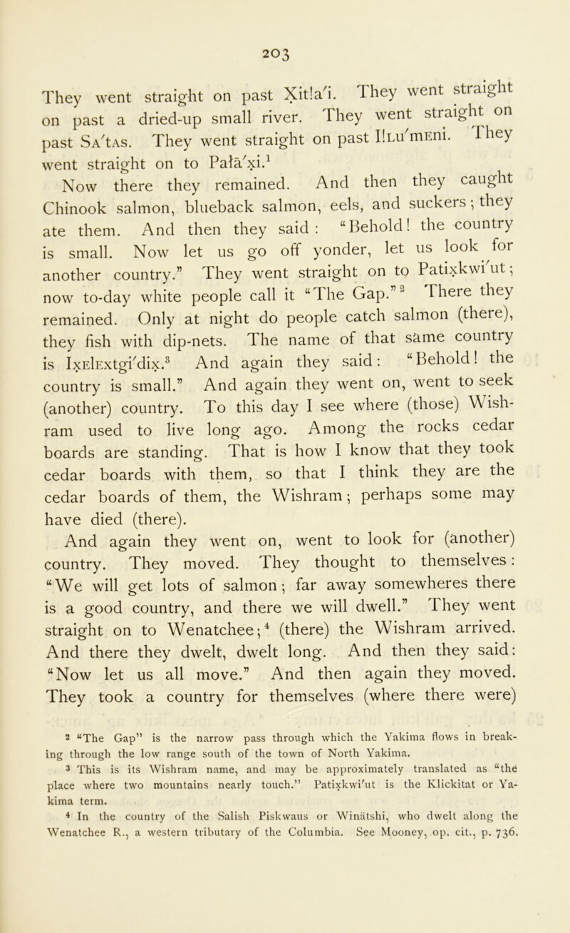 They went straight on past Xitlal. They went straight on past a dried-up small river. They went straight on past SA'tAs. They went straight on past IlLu'mEni. They went straight on to PataXi.^ Now there they remained. And then they caught Chinook salmon, blueback salmon, eels, and suckers; they ate them. And then they said: “Behold! the country is small. Now let us go off yonder, let us look for another country.” They went straight on to Patixkwi ut •, now to-day white people call it “The Gap.”^ There they remained. Only at night do people catch salmon (there), they fish with dip-nets. The name of that same country is IxElExtgbdix.^ And again they said: “Behold! the country is small.” And again they went on, went to seek (another) country. To this day I see where (those) Wish- ram used to live long ago. Among the rocks cedai boards are standing. That is how I know that they took cedar boards with them, so that I think they are the cedar boards of them, the Wishram; perhaps some may have died (there). And again they went on, went to look for (another) country. They moved. They thought to themselves: “We will get lots of salmon-, far away somewheres there is a good country, and there we will dwell.” They went straight on to Wenatchee-,^ (there) the Wishram arrived. And there they dwelt, dwelt long. And then they said: “Now let us all move.” And then again they moved. They took a country for themselves (where there were) 2 “The Gap” is the narrow pass through which the Yakima flows in break- ing through the low range south of the town of North Yakima. 3 This is its Wishram name, and may be approximately translated as “the place where two mountains nearly touch.” Patixkwi'ut is the Klickitat or Ya- kima term. 4 In the country of the Salish Piskwaus or Winatshi, who dwelt along the Wenatchee R., a western tributary of the Columbia. See Mooney, op. cit., p. 736.