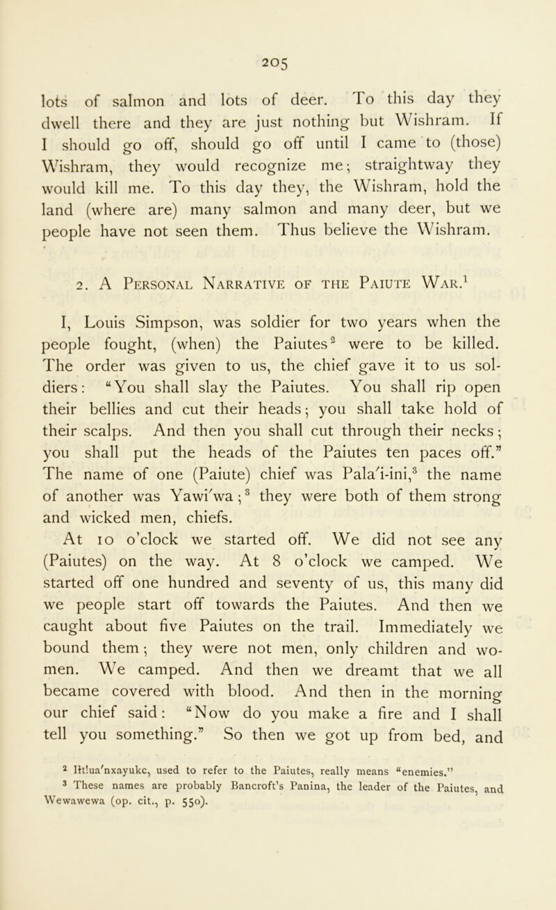 lots of salmon and lots of deer. To this day they dwell there and they are just nothing but Wishram. If I should go off, should go off until I came to (those) Wishram, they would recognize me; straightway they would kill me. To this day they, the Wishram, hold the land (where are) many salmon and many deer, but we people have not seen them. Thus believe the Wishram. 2. A Personal Narrative of the Paiute War.^ I, Louis Simpson, was soldier for two years when the people fought, (when) the Paiutes^ were to be killed. The order was given to us, the chief gave it to us sol- diers: “You shall slay the Paiutes. You shall rip open their bellies and cut their heads; you shall take hold of their scalps. And then you shall cut through their necks; you shall put the heads of the Paiutes ten paces off.” The name of one (Paiute) chief was PalaTini,^ the name of another was YawPwa;^ they were both of them strong and wicked men, chiefs. At lo o’clock we started off. We did not see any (Paiutes) on the way. At 8 o’clock we camped. We started off one hundred and seventy of us, this many did we people start off towards the Paiutes. And then we caught about five Paiutes on the trail. Immediately we bound them •, they were not men, only children and wo- men. We camped. And then we dreamt that we all became covered with blood. And then in the mornino- our chief said: “Now do you make a fire and I shall tell you something.” So then we got up from bed, and 2 Ihlua'nxayukc, used to refer to the Paiutes, really means “enemies.” 3 These names are probably Bancroft’s Panina, the leader of the Paiutes, and Wewawewa (op. cit., p. 550).