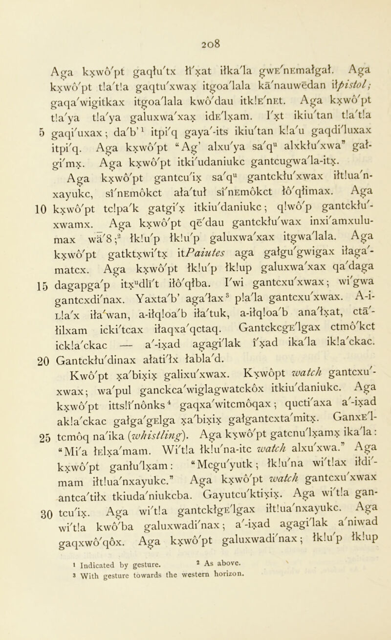 Aga kxvvo^pt gacjtu tx li xat itka la gwE^nEmalgak Aga kxwo'pt tla't'.a gaqtu'xwax itgoa'lala ka'nauweclan Wpistol; gaqa'wigitkax itgoa'lala kwo'dau itkiE'nEt. Aga kxwo'pt tla'ya tla'ya galuxwa'xax idE'lxam. I'xt ikiu'tan tla'tla 5 gaqi^uxax; da b’^ d ga.ya^-its ikiudan k!a u gaqdi luxax itpi'q. Aga kxwo'pt “Ag’ alxu'ya sa'q“ alxklu'xwa” gat- gi'mx. Aga kxwo'pt itki'udaniiikc gantcugwa'la-itx. Aga kxwo'pt gantcu'ix sa'q gantcklu'xwax iltlua'n- xayukc, si'nEmokct ala'tul si'nEmokct to'qtimax. Aga 10 kxwo'pt tdpa'k gatgi'x itkiu'daniukc; qlwo'p gantcklu'- xwarnx. -^g^ kxwo'pt qe'dau gantcklu wax inxi amxulu* max wd'8p Ik'.u'p tklu'p galuxwa'xax itgwa'lala. Aga kxwo'pt gatktxwi'tx \\Pamtes aga galgu'gwigax ilaga - matcx. Aga kxwo'pt Iklu'p Iklup galuxwa'xax qa'daga 15 dagapga'p itx“dll't ilo'qlba. I'wi gantcxu'xwax; wi'gwa gantcxdi'nax. Yaxta'b’ aga'lax* pla'la gantcxu'xwax. A-i- Lla'x ita'wan, a-itq!oa'b ila'tuk, a-ilqloa'b ana'lxat, cta'- lilxam icki'tcax ilaqxa'qctaq. GantckcgE'lgax ctmo'kct ickla'ckac — a'-ixad agagi lak i xad ika la ik!a ckac. 20 Gantcklu'dinax alati'lx tabla'd. Kwo'pt xa'bixix galixu'xwax. Kxwopt watch gantcxu - xwax; wa'pul ganckca'wiglagwatckox itkiu daniukc. Aga kxwo'pt ittsli'nonks ‘ gaqxa'witcmoqax; qucti'axa a'-ixad akla'ckac galga'gElga xa'bixix galgantcxta'mitx. GanxE'l- 25 tcmoq na'ika [whistling). Aga kxwo'pt gatcnu Ixamx ika la: “Mi'a lElxa'mam. Wi'tia Ikiu'na-itc watch alxu'xwa.” Aga kxwo'pt ganlu'lxam: “Mcgu'yutk; Iklu'na wi'tlax ildi'- mam iltlua'nxayukc.” Aga kxwo'pt watch gantcxu xwax antca'tilx tkiuda'niukcba. Gayutcu'ktixix. Aga wi'tia gan- 30 tcu'ix. Aga wi'tia gantcklgs'lgax iltlua nxayukc. Aga wi'tia kwo'ba galuxwadi'nax; a'-ixad agagi'lak ^ a'niwad gaqxwo'qox. Aga kxwo'pt galuxwadi'nax; tklu'p tklup I Indicated by gesture. ^ As above. 3 With gesture towards the western horizon.