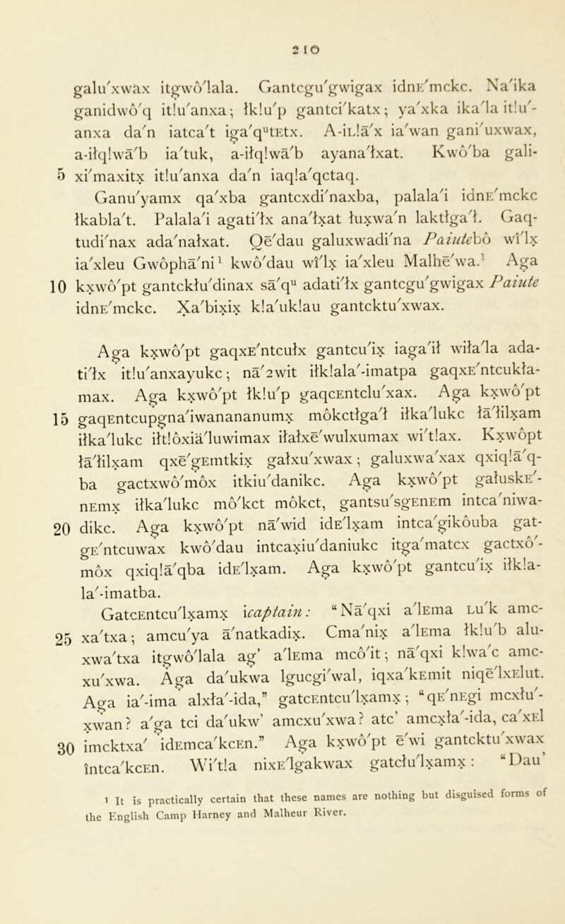 2 lO gali/xw^x itgwcVlala. Gantcgu'gwigax idnE^mckc. Na'ika ganidwo^q itlu^anxa- Iklu^p gantci^katx; ya^xka ikada it!u'- anxa dan iatca't iga'q^^tEtx. A-iL!ax ia'wan gankuxwax, a-dq!wa^b ia^tuk, a-dq!wa^b ayanadxat. Kwb^ba gali- 5 xbmaxitx itlibanxa da^n iaqla^qctaq. Ganu^yamx qa^xba gantcxdbnaxba, palalad idnE^mckc tkabla't. Palalad agatidx anadxat tuxwa'n laktlgad. Gaq- tudi'nax ada'natxat. Qe'daii galuxwadi'na Paiutebo wflx ia^xleu Gwopha^ni^ kwoMau widx ia^xleu Malhe^wad Aga 10 kxwo'pt gantcklu'dinax sa'q^ adatidx gantcgu'gwigax Paiute idnE'mckc. Xa'bixix k!a'iik!au gantcktu'xwax. Aga kxwo'pt gaqxE'ntciitx gantcudx iagadl witada ada- tidx ’itlu'anxayukc; na2wit ilklala'-imatpa gaqxE^ntcukla- max. Aga kxwo'pt tklu'p gaqcEntclu'xax. Aga kxwo'pt 15 gaqEntcupgnadwanananumx mokctlgad ilkadukc ladilxam itkadukc iltloxiaduwimax ilalxe'wulxumax wbtlax. Kxwopt lalilxam qxe'gEtntkix galxu'xwax; galuxwa'xax qxiqla'q- ba gactxwo^mox itkiu^danikc. Aga kxwo pt galuskE - nEmx ilkadukc mAkct mokct, gantsu sgEnEm intca^niwa- 20 dike. Aga kxwo'pt na'wid idEdxam intca'gikouba gat- gE nteuwax kwo dau inteaxiu daniukc itga matex gactxo mox qxiqla^qba idEdxam. Aga kxwo pt gantcudx ilk!a- la^dmatba. GatcEntcudxamx \captain: “Naqxi a lEma lu k amc- 25 xa^txa; ameu^ya a^natkadix. Cma nix a lEma lk!u b alu- xwa^txa itgwodala ag’ adEma mco it • na qxi k!wa c amc- xibxwa. Aga da'ukwa Igucgbwal, iqxa'kEmit niqedxElut. Aga iaMma* alxla^-ida,” gatcEntcudxamx •, “qE'nEgi mcxlu'- xwan? aga tci da'ukw’ amcxuxwa? ate’ amexta'-ida, eadxEl 30 imektxa^ idEmea'keEn.” Aga kxwo^pt e wi gantektu xwax intea'keEn. Wbtla nixEdgakwax gateludxamx: “Dau 1 It is practically certain that these names are nothing but disguised forms of the English Camp Harney and Malheur River.