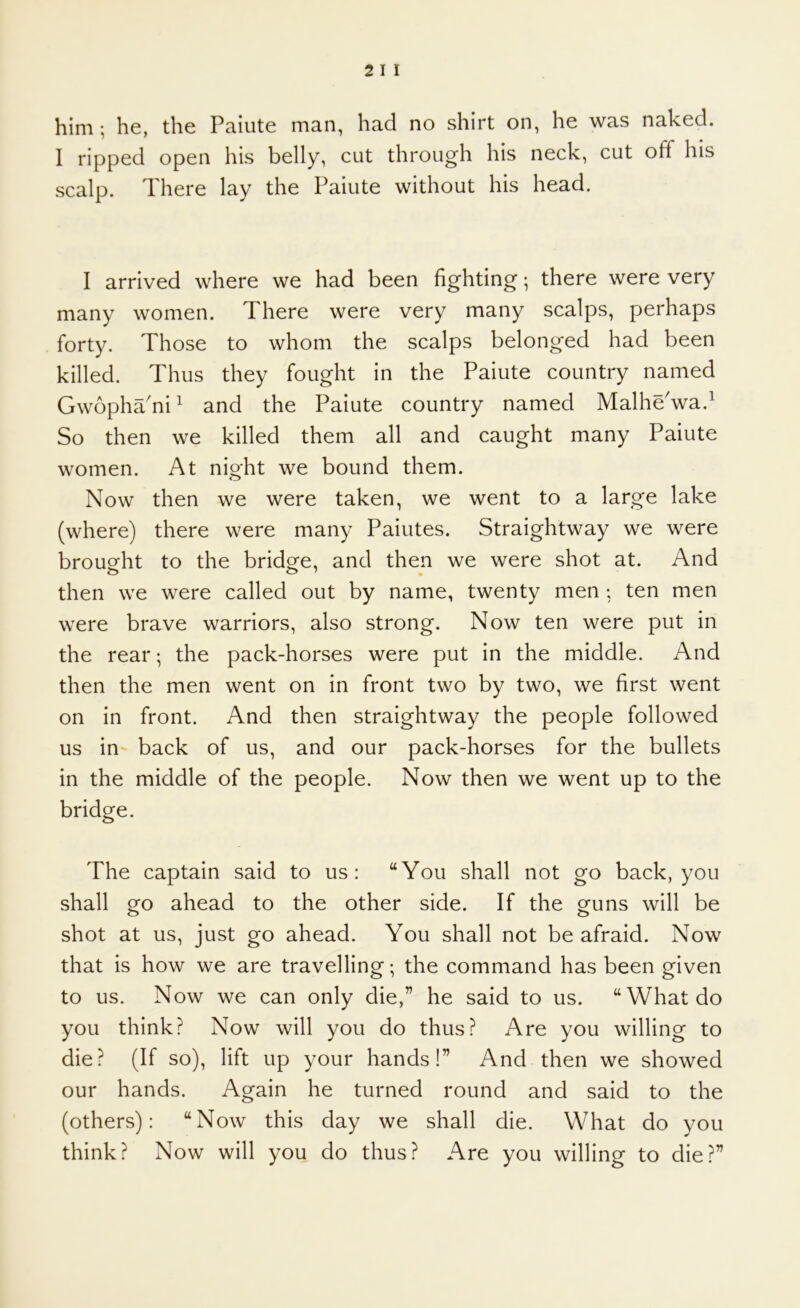 him ; he, the Paiute man, had no shirt on, he was naked. I ripped open his belly, cut through his neck, cut off his scalp. There lay the Paiute without his head. I arrived where we had been fighting; there were very many women. There were very many scalps, perhaps forty. Those to whom the scalps belonged had been killed. Thus they fought in the Paiute country named Gwopha'ni ^ and the Paiute country named MalheVa.^ So then we killed them all and caught many Paiute women. At night we bound them. Now then we were taken, we went to a large lake (where) there were many Paiutes. Straightway we were brought to the bridge, and then we were shot at. And then we were called out by name, twenty men : ten men were brave warriors, also strong. Now ten were put in the rear; the pack-horses were put in the middle. And then the men went on in front two by two, we first went on in front. And then straightway the people followed us in back of us, and our pack-horses for the bullets in the middle of the people. Now then we went up to the bridge. The captain said to us: “You shall not go back, you shall go ahead to the other side. If the guns will be shot at us, just go ahead. You shall not be afraid. Now that is how we are travelling; the command has been given to us. Now we can only die,” he said to us. “What do you think? Now will you do thus? Are you willing to die? (If so), lift up your hands!” And then we showed our hands. Again he turned round and said to the (others): “Now this day we shall die. What do you think? Now will you do thus? Are you willing to die?”